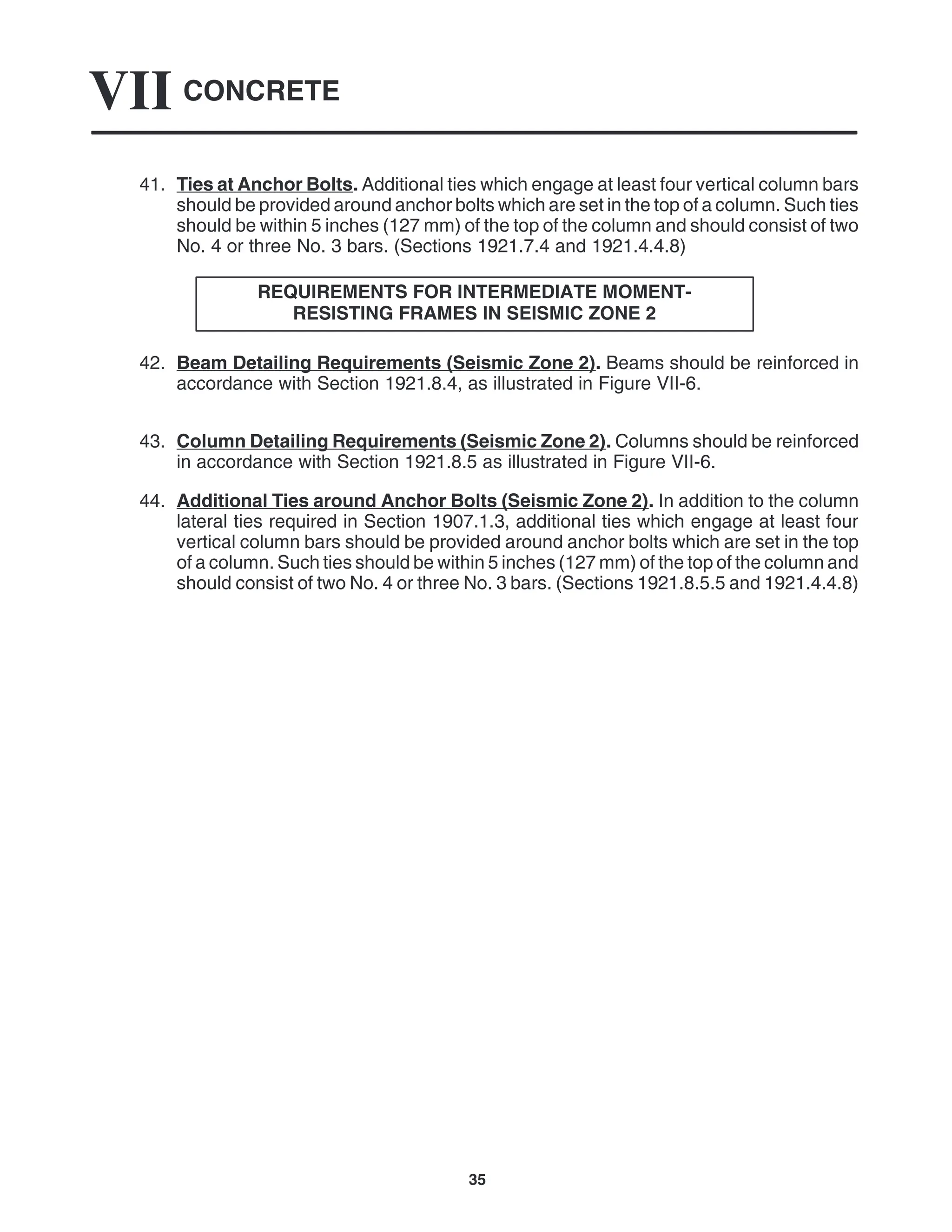 CONCRETE
VII
35
41. Ties at Anchor Bolts. Additional ties which engage at least four vertical column bars
should be provided around anchor bolts which are set in the top of a column. Such ties
should be within 5 inches (127 mm) of the top of the column and should consist of two
No. 4 or three No. 3 bars. (Sections 1921.7.4 and 1921.4.4.8)
REQUIREMENTS FOR INTERMEDIATE MOMENT-
RESISTING FRAMES IN SEISMIC ZONE 2
42. Beam Detailing Requirements (Seismic Zone 2). Beams should be reinforced in
accordance with Section 1921.8.4, as illustrated in Figure VII-6.
43. Column Detailing Requirements (Seismic Zone 2). Columns should be reinforced
in accordance with Section 1921.8.5 as illustrated in Figure VII-6.
44. Additional Ties around Anchor Bolts (Seismic Zone 2). In addition to the column
lateral ties required in Section 1907.1.3, additional ties which engage at least four
vertical column bars should be provided around anchor bolts which are set in the top
of a column. Such ties should be within 5 inches (127 mm) of the top of the column and
should consist of two No. 4 or three No. 3 bars. (Sections 1921.8.5.5 and 1921.4.4.8)
 