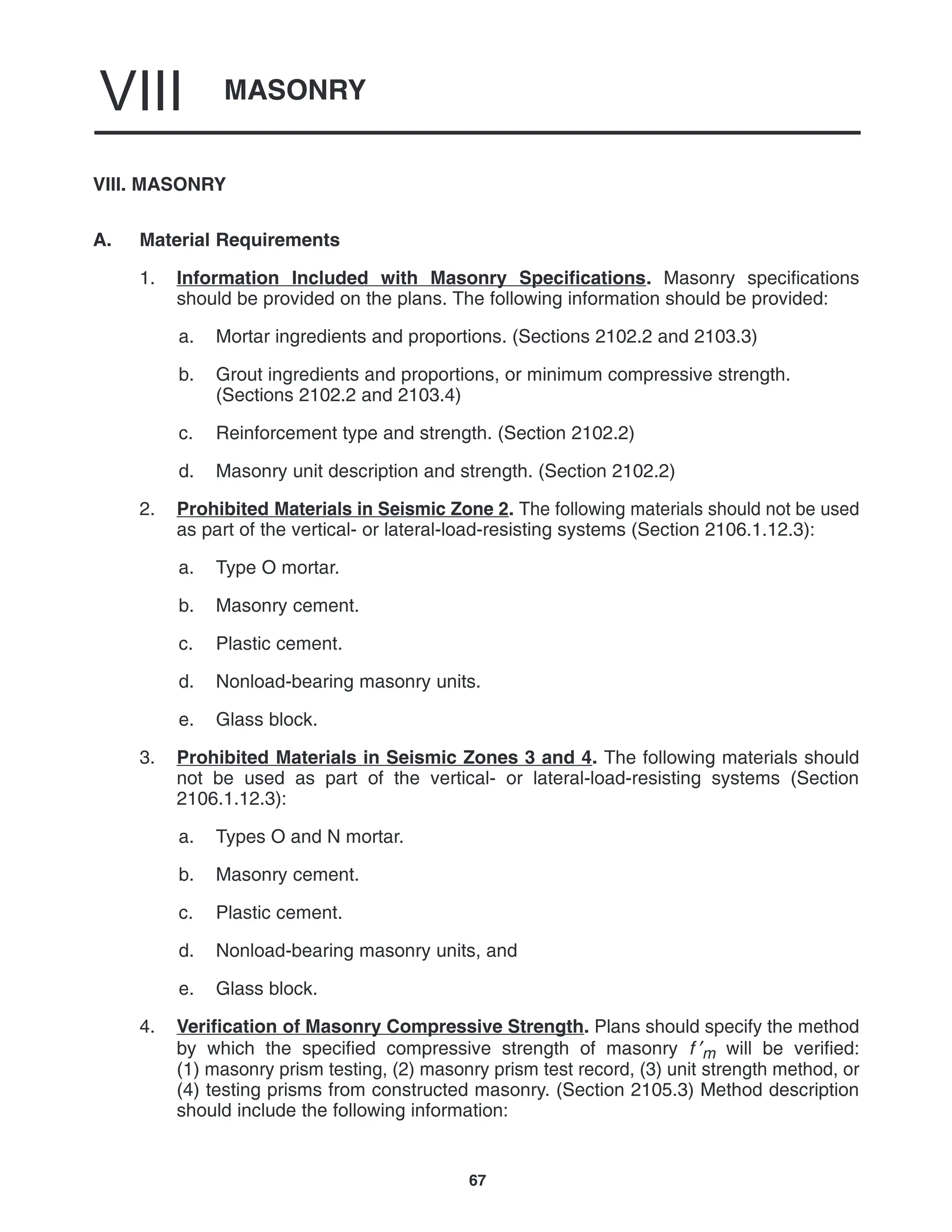 MASONRY
VIII
67
VIII. MASONRY
A. Material Requirements
1. Information Included with Masonry Specifications. Masonry specifications
should be provided on the plans. The following information should be provided:
a. Mortar ingredients and proportions. (Sections 2102.2 and 2103.3)
b. Grout ingredients and proportions, or minimum compressive strength.
(Sections 2102.2 and 2103.4)
c. Reinforcement type and strength. (Section 2102.2)
d. Masonry unit description and strength. (Section 2102.2)
2. Prohibited Materials in Seismic Zone 2. The following materials should not be used
as part of the vertical- or lateral-load-resisting systems (Section 2106.1.12.3):
a. Type O mortar.
b. Masonry cement.
c. Plastic cement.
d. Nonload-bearing masonry units.
e. Glass block.
3. Prohibited Materials in Seismic Zones 3 and 4. The following materials should
not be used as part of the vertical- or lateral-load-resisting systems (Section
2106.1.12.3):
a. Types O and N mortar.
b. Masonry cement.
c. Plastic cement.
d. Nonload-bearing masonry units, and
e. Glass block.
4. Verification of Masonry Compressive Strength. Plans should specify the method
by which the specified compressive strength of masonry f ′m will be verified:
(1) masonry prism testing, (2) masonry prism test record, (3) unit strength method, or
(4) testing prisms from constructed masonry. (Section 2105.3) Method description
should include the following information:
 