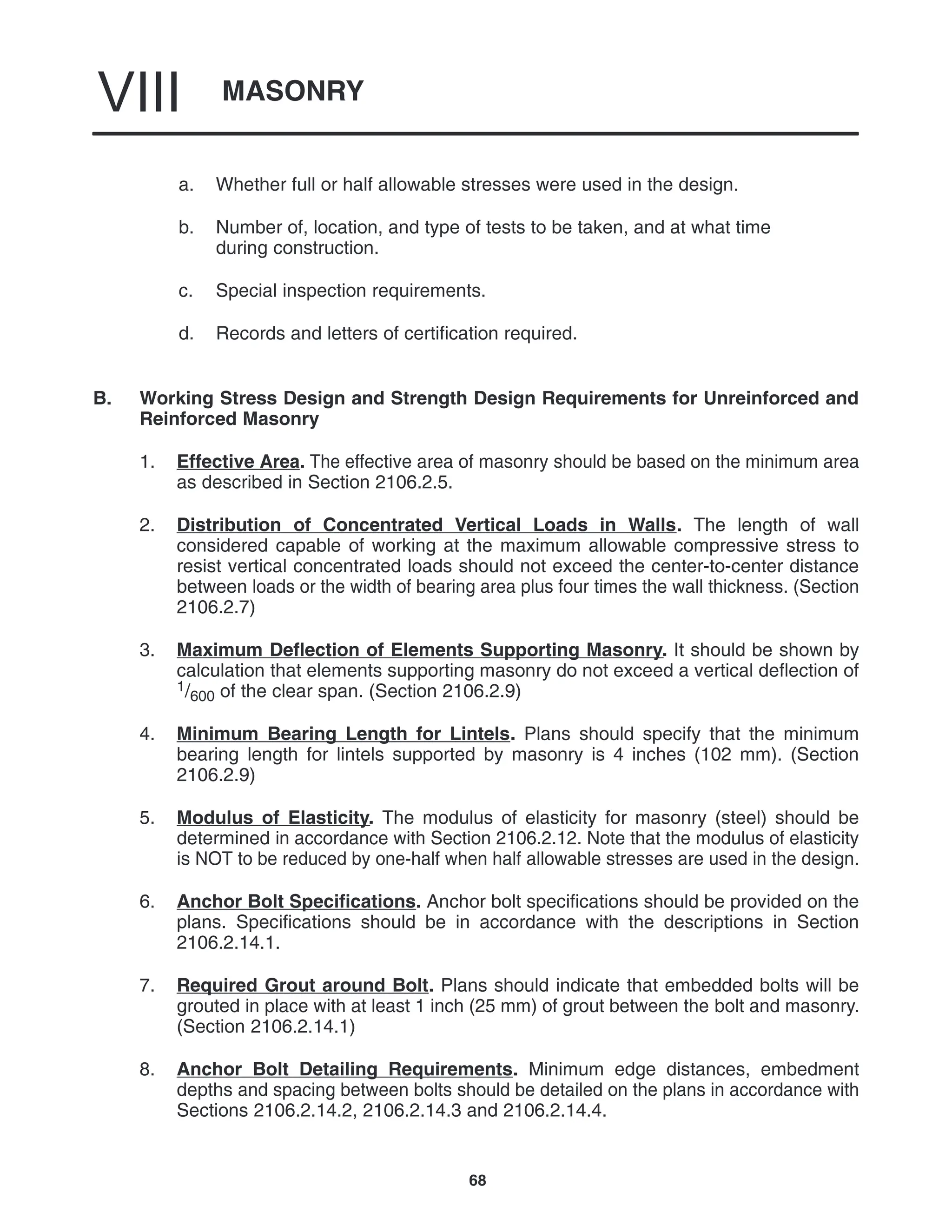 MASONRY
VIII
68
a. Whether full or half allowable stresses were used in the design.
b. Number of, location, and type of tests to be taken, and at what time
during construction.
c. Special inspection requirements.
d. Records and letters of certification required.
B. Working Stress Design and Strength Design Requirements for Unreinforced and
Reinforced Masonry
1. Effective Area. The effective area of masonry should be based on the minimum area
as described in Section 2106.2.5.
2. Distribution of Concentrated Vertical Loads in Walls. The length of wall
considered capable of working at the maximum allowable compressive stress to
resist vertical concentrated loads should not exceed the center-to-center distance
between loads or the width of bearing area plus four times the wall thickness. (Section
2106.2.7)
3. Maximum Deflection of Elements Supporting Masonry. It should be shown by
calculation that elements supporting masonry do not exceed a vertical deflection of
1/600 of the clear span. (Section 2106.2.9)
4. Minimum Bearing Length for Lintels. Plans should specify that the minimum
bearing length for lintels supported by masonry is 4 inches (102 mm). (Section
2106.2.9)
5. Modulus of Elasticity. The modulus of elasticity for masonry (steel) should be
determined in accordance with Section 2106.2.12. Note that the modulus of elasticity
is NOT to be reduced by one-half when half allowable stresses are used in the design.
6. Anchor Bolt Specifications. Anchor bolt specifications should be provided on the
plans. Specifications should be in accordance with the descriptions in Section
2106.2.14.1.
7. Required Grout around Bolt. Plans should indicate that embedded bolts will be
grouted in place with at least 1 inch (25 mm) of grout between the bolt and masonry.
(Section 2106.2.14.1)
8. Anchor Bolt Detailing Requirements. Minimum edge distances, embedment
depths and spacing between bolts should be detailed on the plans in accordance with
Sections 2106.2.14.2, 2106.2.14.3 and 2106.2.14.4.
 