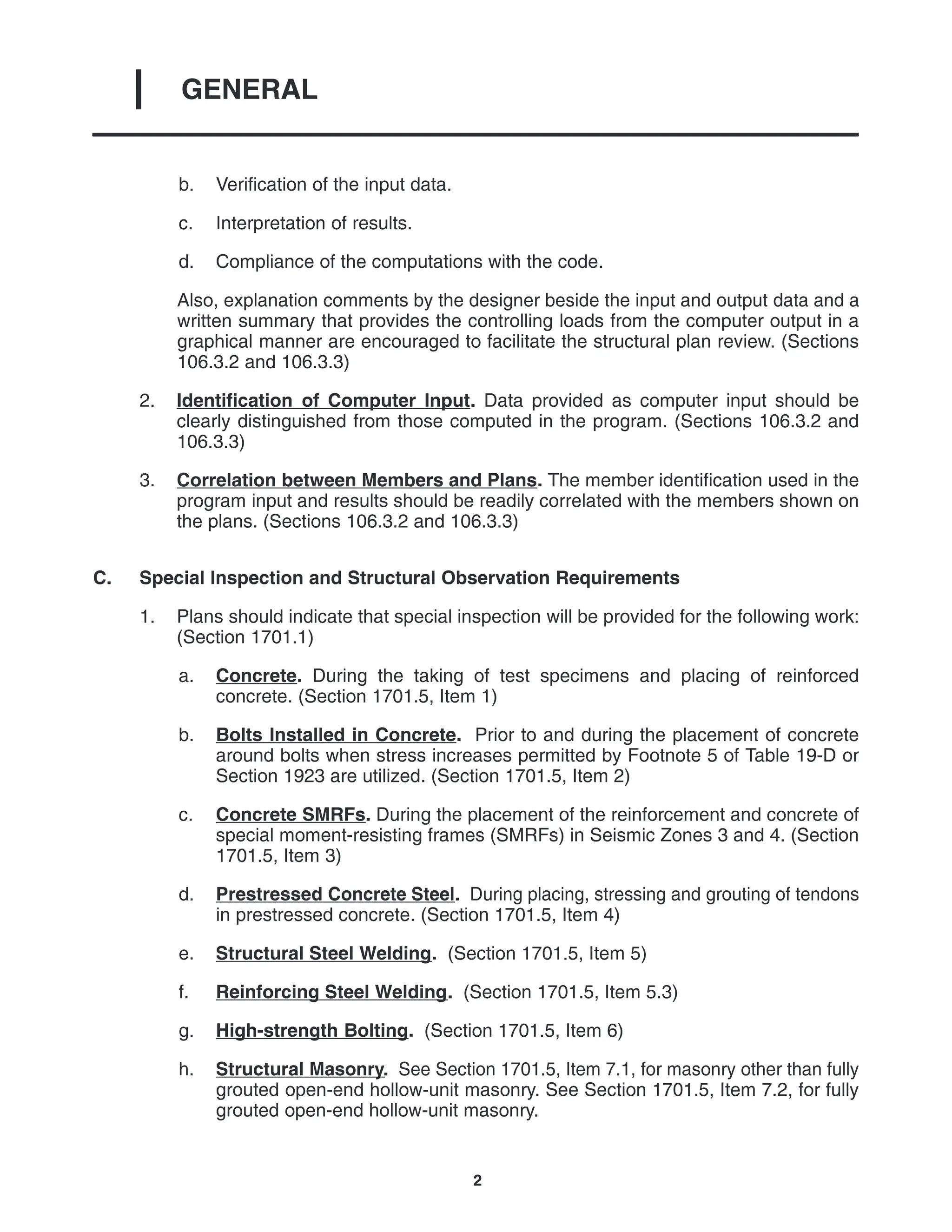 GENERAL
I
2
b. Verification of the input data.
c. Interpretation of results.
d. Compliance of the computations with the code.
Also, explanation comments by the designer beside the input and output data and a
written summary that provides the controlling loads from the computer output in a
graphical manner are encouraged to facilitate the structural plan review. (Sections
106.3.2 and 106.3.3)
2. Identification of Computer Input. Data provided as computer input should be
clearly distinguished from those computed in the program. (Sections 106.3.2 and
106.3.3)
3. Correlation between Members and Plans. The member identification used in the
program input and results should be readily correlated with the members shown on
the plans. (Sections 106.3.2 and 106.3.3)
C. Special Inspection and Structural Observation Requirements
1. Plans should indicate that special inspection will be provided for the following work:
(Section 1701.1)
a. Concrete. During the taking of test specimens and placing of reinforced
concrete. (Section 1701.5, Item 1)
b. Bolts Installed in Concrete. Prior to and during the placement of concrete
around bolts when stress increases permitted by Footnote 5 of Table 19-D or
Section 1923 are utilized. (Section 1701.5, Item 2)
c. Concrete SMRFs. During the placement of the reinforcement and concrete of
special moment-resisting frames (SMRFs) in Seismic Zones 3 and 4. (Section
1701.5, Item 3)
d. Prestressed Concrete Steel. During placing, stressing and grouting of tendons
in prestressed concrete. (Section 1701.5, Item 4)
e. Structural Steel Welding. (Section 1701.5, Item 5)
f. Reinforcing Steel Welding. (Section 1701.5, Item 5.3)
g. High-strength Bolting. (Section 1701.5, Item 6)
h. Structural Masonry. See Section 1701.5, Item 7.1, for masonry other than fully
grouted open-end hollow-unit masonry. See Section 1701.5, Item 7.2, for fully
grouted open-end hollow-unit masonry.
 