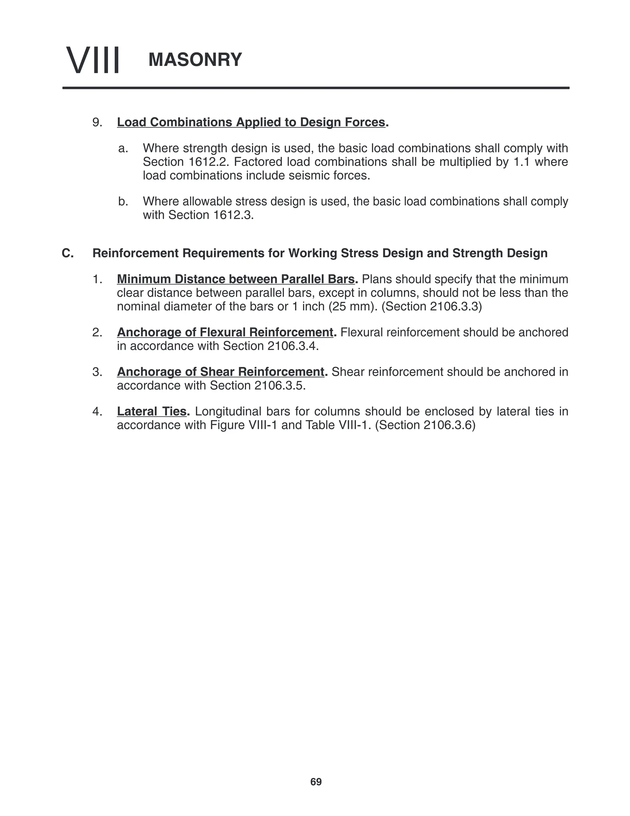 MASONRY
VIII
69
9. Load Combinations Applied to Design Forces.
a. Where strength design is used, the basic load combinations shall comply with
Section 1612.2. Factored load combinations shall be multiplied by 1.1 where
load combinations include seismic forces.
b. Where allowable stress design is used, the basic load combinations shall comply
with Section 1612.3.
C. Reinforcement Requirements for Working Stress Design and Strength Design
1. Minimum Distance between Parallel Bars. Plans should specify that the minimum
clear distance between parallel bars, except in columns, should not be less than the
nominal diameter of the bars or 1 inch (25 mm). (Section 2106.3.3)
2. Anchorage of Flexural Reinforcement. Flexural reinforcement should be anchored
in accordance with Section 2106.3.4.
3. Anchorage of Shear Reinforcement. Shear reinforcement should be anchored in
accordance with Section 2106.3.5.
4. Lateral Ties. Longitudinal bars for columns should be enclosed by lateral ties in
accordance with Figure VIII-1 and Table VIII-1. (Section 2106.3.6)
 