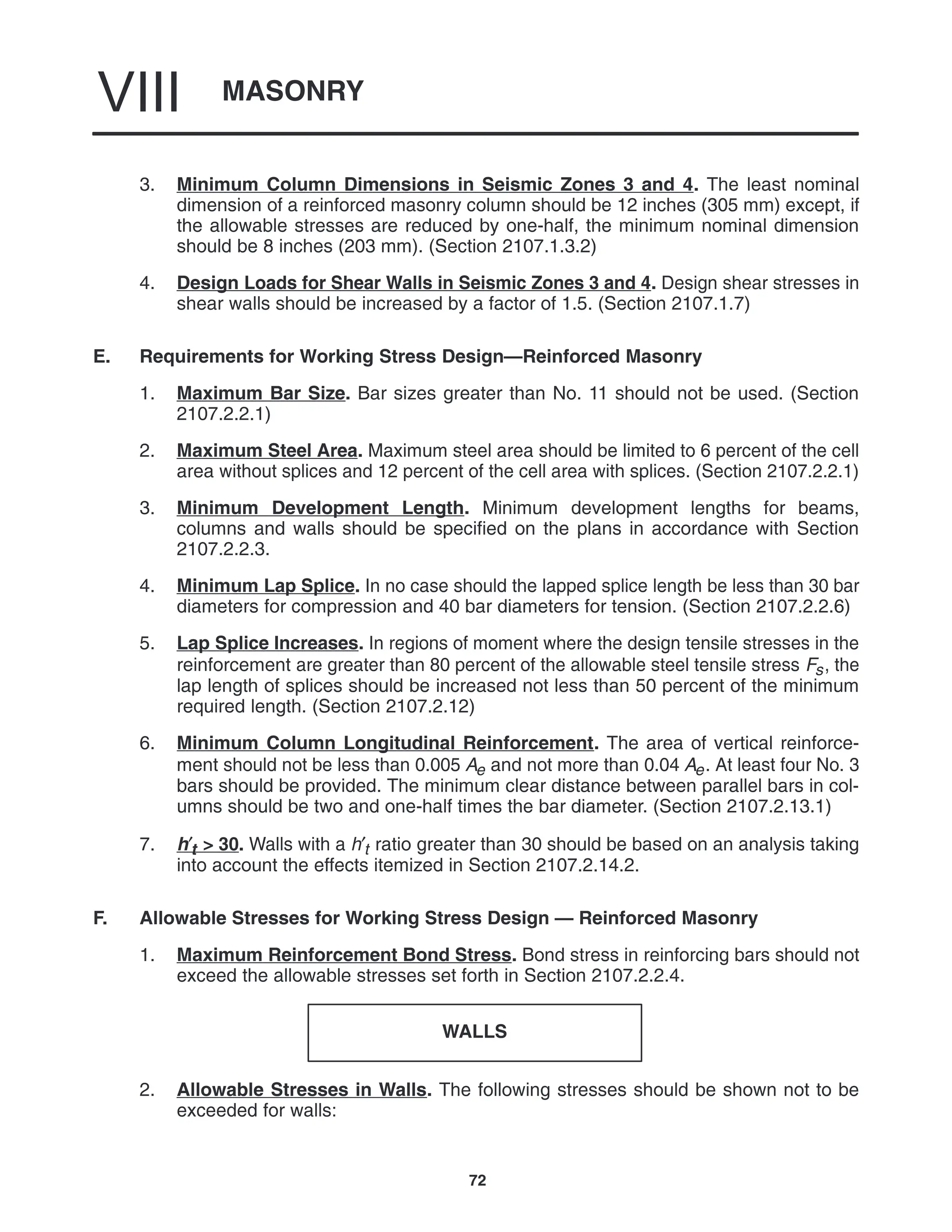 MASONRY
VIII
72
3. Minimum Column Dimensions in Seismic Zones 3 and 4. The least nominal
dimension of a reinforced masonry column should be 12 inches (305 mm) except, if
the allowable stresses are reduced by one-half, the minimum nominal dimension
should be 8 inches (203 mm). (Section 2107.1.3.2)
4. Design Loads for Shear Walls in Seismic Zones 3 and 4. Design shear stresses in
shear walls should be increased by a factor of 1.5. (Section 2107.1.7)
E. Requirements for Working Stress Design—Reinforced Masonry
1. Maximum Bar Size. Bar sizes greater than No. 11 should not be used. (Section
2107.2.2.1)
2. Maximum Steel Area. Maximum steel area should be limited to 6 percent of the cell
area without splices and 12 percent of the cell area with splices. (Section 2107.2.2.1)
3. Minimum Development Length. Minimum development lengths for beams,
columns and walls should be specified on the plans in accordance with Section
2107.2.2.3.
4. Minimum Lap Splice. In no case should the lapped splice length be less than 30 bar
diameters for compression and 40 bar diameters for tension. (Section 2107.2.2.6)
5. Lap Splice Increases. In regions of moment where the design tensile stresses in the
reinforcement are greater than 80 percent of the allowable steel tensile stress Fs, the
lap length of splices should be increased not less than 50 percent of the minimum
required length. (Section 2107.2.12)
6. Minimum Column Longitudinal Reinforcement. The area of vertical reinforce-
ment should not be less than 0.005 Ae and not more than 0.04 Ae. At least four No. 3
bars should be provided. The minimum clear distance between parallel bars in col-
umns should be two and one-half times the bar diameter. (Section 2107.2.13.1)
7. h′t > 30. Walls with a h′t ratio greater than 30 should be based on an analysis taking
into account the effects itemized in Section 2107.2.14.2.
F. Allowable Stresses for Working Stress Design — Reinforced Masonry
1. Maximum Reinforcement Bond Stress. Bond stress in reinforcing bars should not
exceed the allowable stresses set forth in Section 2107.2.2.4.
WALLS
2. Allowable Stresses in Walls. The following stresses should be shown not to be
exceeded for walls:
 