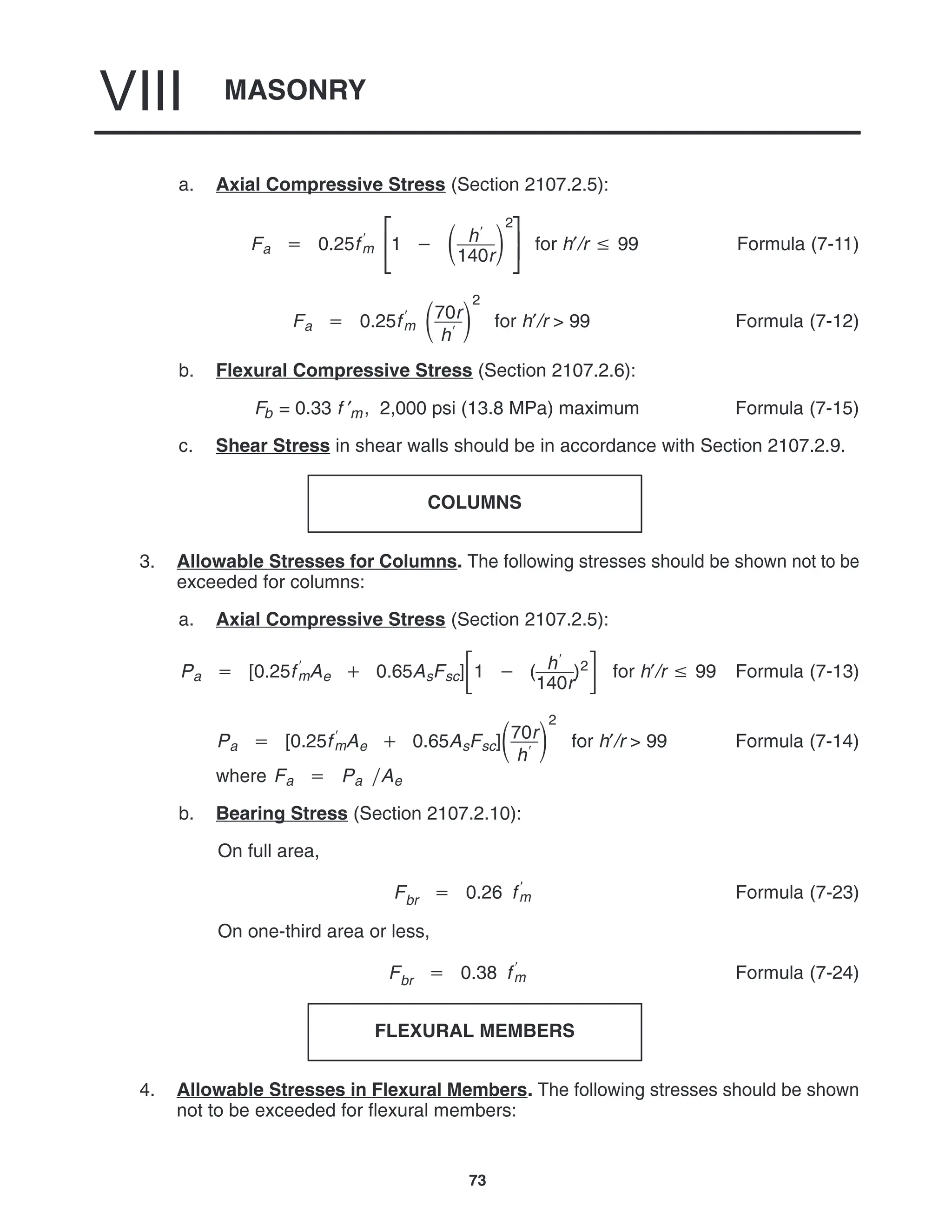 MASONRY
VIII
73
a. Axial Compressive Stress (Section 2107.2.5):
Fa  0.25f
m 


1   h
140r

2



for h′/r  99 Formula (7-11)
Fa  0.25f
m 70r
h

2
for h′/r > 99 Formula (7-12)
b. Flexural Compressive Stress (Section 2107.2.6):
Fb = 0.33 f ′m, 2,000 psi (13.8 MPa) maximum Formula (7-15)
c. Shear Stress in shear walls should be in accordance with Section 2107.2.9.
COLUMNS
3. Allowable Stresses for Columns. The following stresses should be shown not to be
exceeded for columns:
a. Axial Compressive Stress (Section 2107.2.5):
Pa  [0.25f
mAe  0.65AsFsc]1  ( h
140r
)2 for h′/r  99 Formula (7-13)
Pa  [0.25f
mAe  0.65AsFsc]70r
h

2
for h′/r > 99 Formula (7-14)
where Fa  Pa Ae
b. Bearing Stress (Section 2107.2.10):
On full area,
Fbr  0.26 f
m Formula (7-23)
On one-third area or less,
Fbr  0.38 f
m Formula (7-24)
FLEXURAL MEMBERS
4. Allowable Stresses in Flexural Members. The following stresses should be shown
not to be exceeded for flexural members:
 