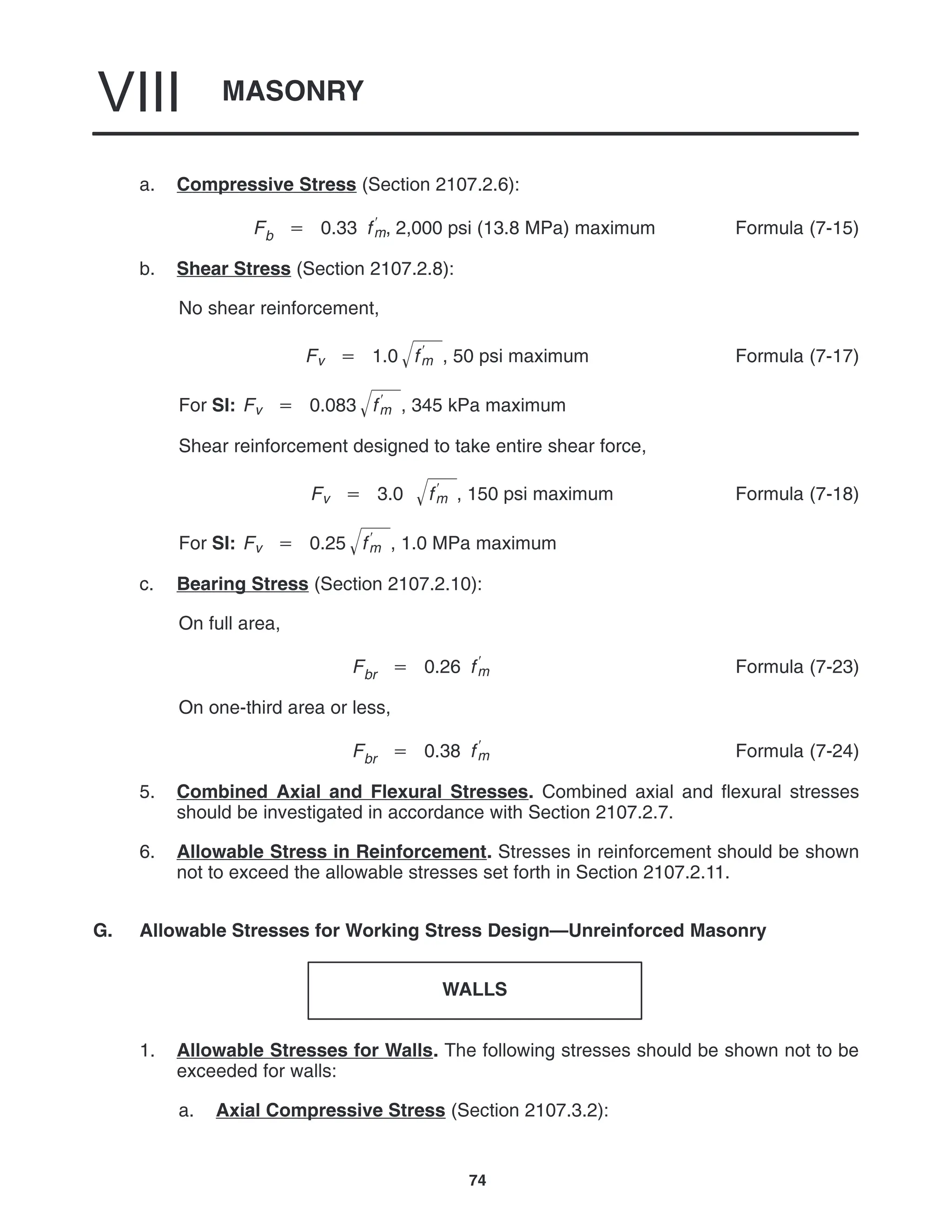 MASONRY
VIII
74
a. Compressive Stress (Section 2107.2.6):
Fb  0.33 f
m, 2,000 psi (13.8 MPa) maximum Formula (7-15)
b. Shear Stress (Section 2107.2.8):
No shear reinforcement,
Fv  1.0 f
m
 , 50 psi maximum Formula (7-17)
For SI: Fv  0.083 f
m
 , 345 kPa maximum
Shear reinforcement designed to take entire shear force,
Fv  3.0 f
m
 , 150 psi maximum Formula (7-18)
For SI: Fv  0.25 f
m
 , 1.0 MPa maximum
c. Bearing Stress (Section 2107.2.10):
On full area,
Fbr  0.26 f
m Formula (7-23)
On one-third area or less,
Fbr  0.38 f
m Formula (7-24)
5. Combined Axial and Flexural Stresses. Combined axial and flexural stresses
should be investigated in accordance with Section 2107.2.7.
6. Allowable Stress in Reinforcement. Stresses in reinforcement should be shown
not to exceed the allowable stresses set forth in Section 2107.2.11.
G. Allowable Stresses for Working Stress Design—Unreinforced Masonry
WALLS
1. Allowable Stresses for Walls. The following stresses should be shown not to be
exceeded for walls:
a. Axial Compressive Stress (Section 2107.3.2):
 