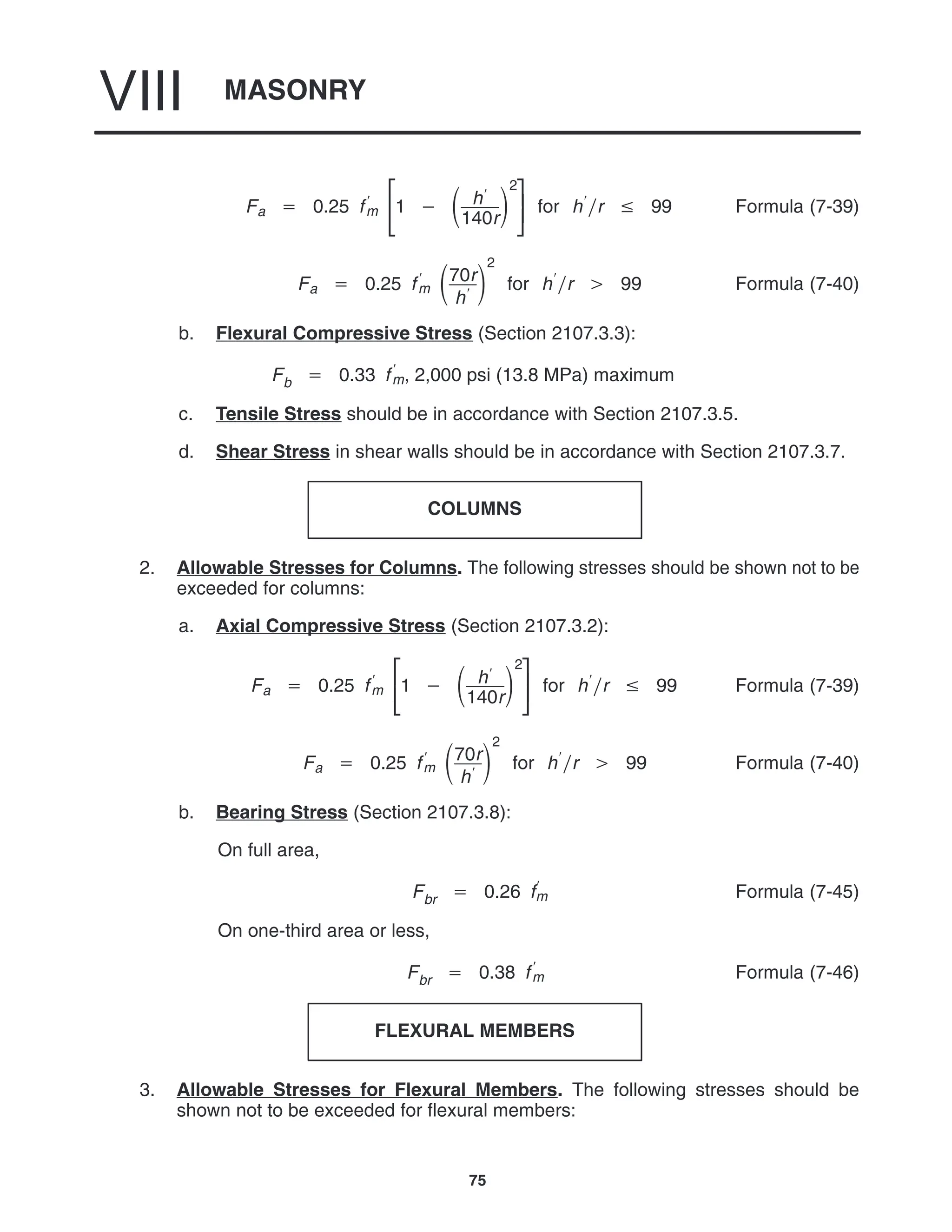 MASONRY
VIII
75
Fa  0.25 f
m 


1   h
140r

2



for hr  99 Formula (7-39)
Fa  0.25 f
m 70r
h

2
for hr  99 Formula (7-40)
b. Flexural Compressive Stress (Section 2107.3.3):
Fb  0.33 f
m, 2,000 psi (13.8 MPa) maximum
c. Tensile Stress should be in accordance with Section 2107.3.5.
d. Shear Stress in shear walls should be in accordance with Section 2107.3.7.
COLUMNS
2. Allowable Stresses for Columns. The following stresses should be shown not to be
exceeded for columns:
a. Axial Compressive Stress (Section 2107.3.2):
Fa  0.25 f
m 


1   h
140r

2



for hr  99 Formula (7-39)
Fa  0.25 f
m 70r
h

2
for hr  99 Formula (7-40)
b. Bearing Stress (Section 2107.3.8):
On full area,
Fbr  0.26 f
m Formula (7-45)
On one-third area or less,
Fbr  0.38 f
m Formula (7-46)
FLEXURAL MEMBERS
3. Allowable Stresses for Flexural Members. The following stresses should be
shown not to be exceeded for flexural members:
 