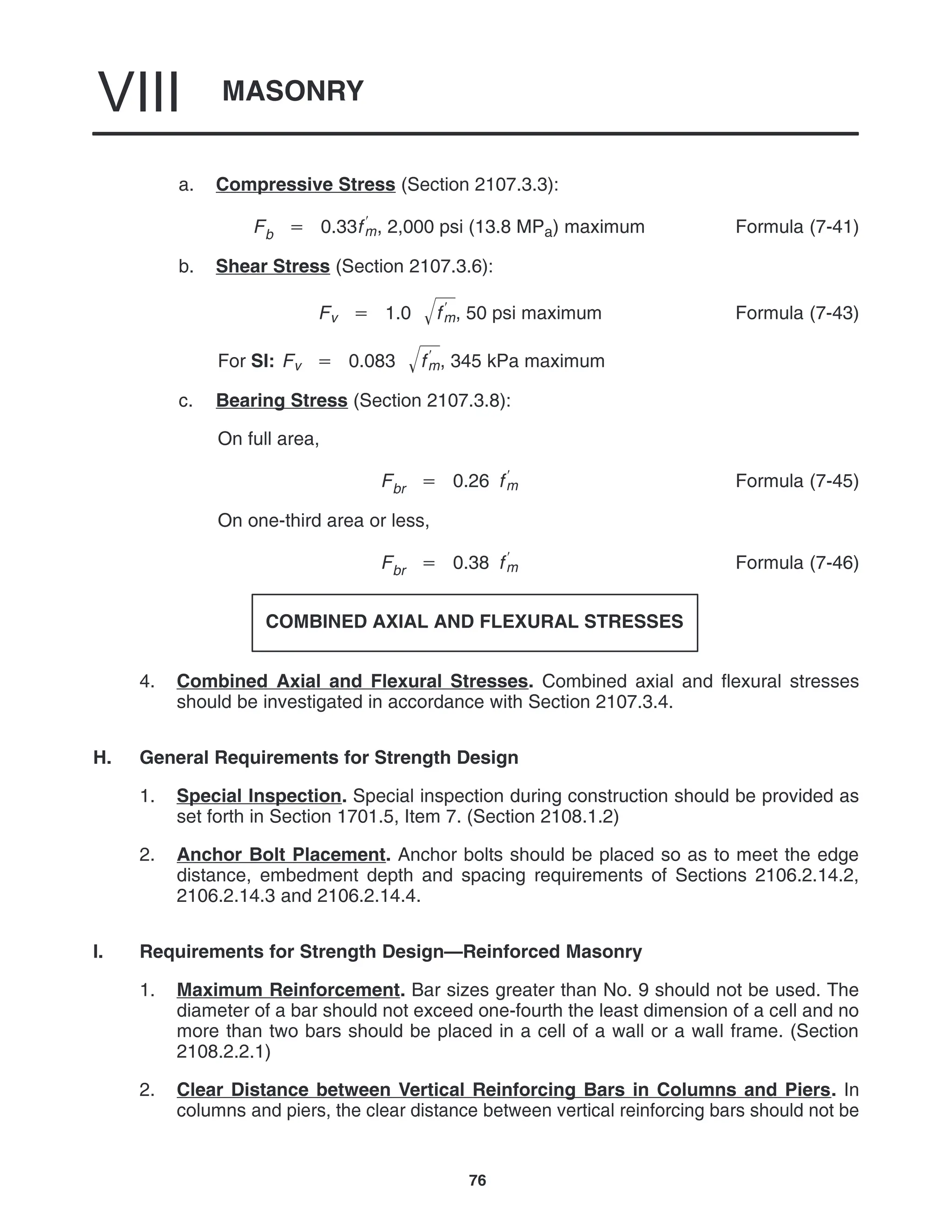 MASONRY
VIII
76
a. Compressive Stress (Section 2107.3.3):
Fb  0.33f
m, 2,000 psi (13.8 MPa) maximum Formula (7-41)
b. Shear Stress (Section 2107.3.6):
Fv  1.0 f
m
 , 50 psi maximum Formula (7-43)
For SI: Fv  0.083 f
m
 , 345 kPa maximum
c. Bearing Stress (Section 2107.3.8):
On full area,
Fbr  0.26 f
m Formula (7-45)
On one-third area or less,
Fbr  0.38 f
m Formula (7-46)
COMBINED AXIAL AND FLEXURAL STRESSES
4. Combined Axial and Flexural Stresses. Combined axial and flexural stresses
should be investigated in accordance with Section 2107.3.4.
H. General Requirements for Strength Design
1. Special Inspection. Special inspection during construction should be provided as
set forth in Section 1701.5, Item 7. (Section 2108.1.2)
2. Anchor Bolt Placement. Anchor bolts should be placed so as to meet the edge
distance, embedment depth and spacing requirements of Sections 2106.2.14.2,
2106.2.14.3 and 2106.2.14.4.
I. Requirements for Strength Design—Reinforced Masonry
1. Maximum Reinforcement. Bar sizes greater than No. 9 should not be used. The
diameter of a bar should not exceed one-fourth the least dimension of a cell and no
more than two bars should be placed in a cell of a wall or a wall frame. (Section
2108.2.2.1)
2. Clear Distance between Vertical Reinforcing Bars in Columns and Piers. In
columns and piers, the clear distance between vertical reinforcing bars should not be
 