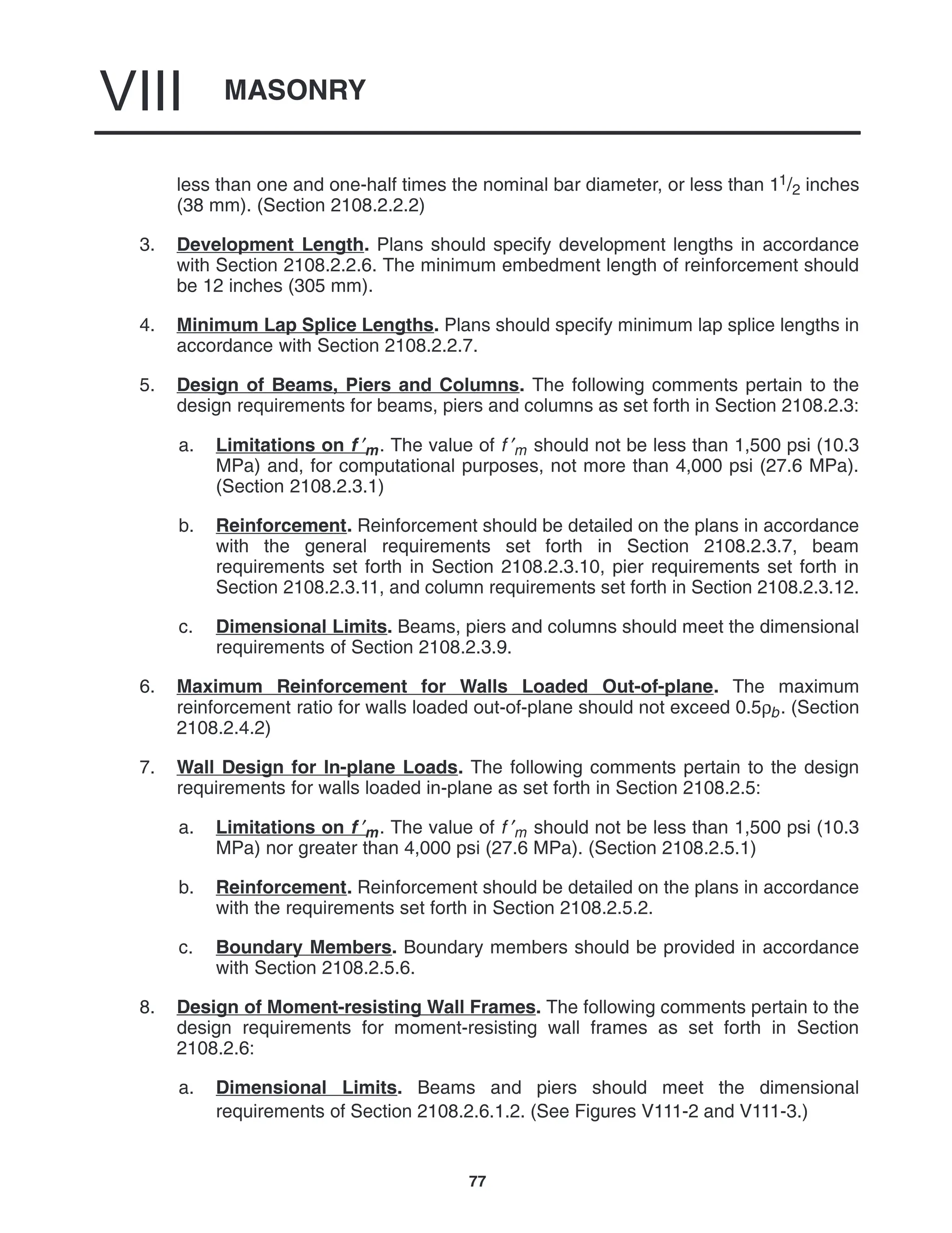 MASONRY
VIII
77
less than one and one-half times the nominal bar diameter, or less than 11/2 inches
(38 mm). (Section 2108.2.2.2)
3. Development Length. Plans should specify development lengths in accordance
with Section 2108.2.2.6. The minimum embedment length of reinforcement should
be 12 inches (305 mm).
4. Minimum Lap Splice Lengths. Plans should specify minimum lap splice lengths in
accordance with Section 2108.2.2.7.
5. Design of Beams, Piers and Columns. The following comments pertain to the
design requirements for beams, piers and columns as set forth in Section 2108.2.3:
a. Limitations on f ′m. The value of f ′m should not be less than 1,500 psi (10.3
MPa) and, for computational purposes, not more than 4,000 psi (27.6 MPa).
(Section 2108.2.3.1)
b. Reinforcement. Reinforcement should be detailed on the plans in accordance
with the general requirements set forth in Section 2108.2.3.7, beam
requirements set forth in Section 2108.2.3.10, pier requirements set forth in
Section 2108.2.3.11, and column requirements set forth in Section 2108.2.3.12.
c. Dimensional Limits. Beams, piers and columns should meet the dimensional
requirements of Section 2108.2.3.9.
6. Maximum Reinforcement for Walls Loaded Out-of-plane. The maximum
reinforcement ratio for walls loaded out-of-plane should not exceed 0.5ρb. (Section
2108.2.4.2)
7. Wall Design for In-plane Loads. The following comments pertain to the design
requirements for walls loaded in-plane as set forth in Section 2108.2.5:
a. Limitations on f ′m. The value of f ′m should not be less than 1,500 psi (10.3
MPa) nor greater than 4,000 psi (27.6 MPa). (Section 2108.2.5.1)
b. Reinforcement. Reinforcement should be detailed on the plans in accordance
with the requirements set forth in Section 2108.2.5.2.
c. Boundary Members. Boundary members should be provided in accordance
with Section 2108.2.5.6.
8. Design of Moment-resisting Wall Frames. The following comments pertain to the
design requirements for moment-resisting wall frames as set forth in Section
2108.2.6:
a. Dimensional Limits. Beams and piers should meet the dimensional
requirements of Section 2108.2.6.1.2. (See Figures V111-2 and V111-3.)
 