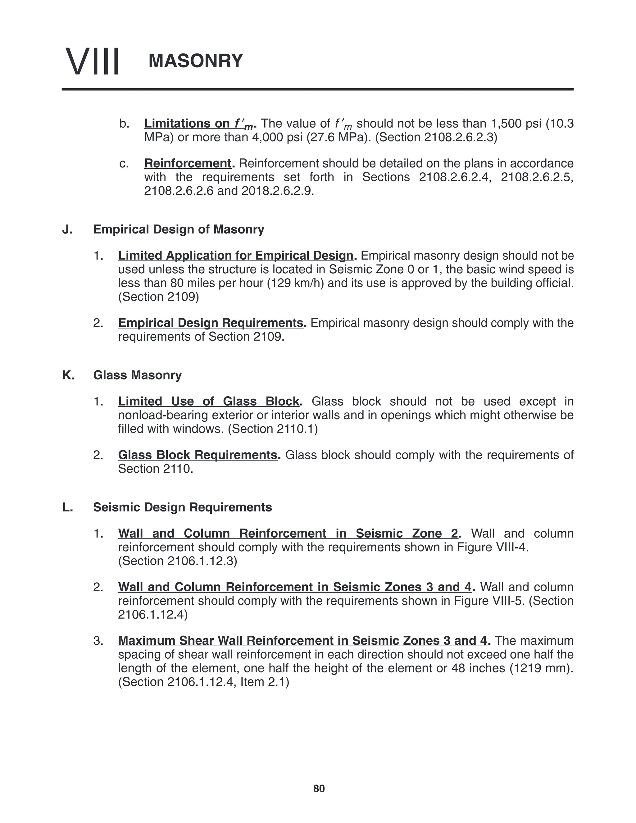 MASONRY
VIII
80
b. Limitations on f ′m. The value of f ′m should not be less than 1,500 psi (10.3
MPa) or more than 4,000 psi (27.6 MPa). (Section 2108.2.6.2.3)
c. Reinforcement. Reinforcement should be detailed on the plans in accordance
with the requirements set forth in Sections 2108.2.6.2.4, 2108.2.6.2.5,
2108.2.6.2.6 and 2018.2.6.2.9.
J. Empirical Design of Masonry
1. Limited Application for Empirical Design. Empirical masonry design should not be
used unless the structure is located in Seismic Zone 0 or 1, the basic wind speed is
less than 80 miles per hour (129 km/h) and its use is approved by the building official.
(Section 2109)
2. Empirical Design Requirements. Empirical masonry design should comply with the
requirements of Section 2109.
K. Glass Masonry
1. Limited Use of Glass Block. Glass block should not be used except in
nonload-bearing exterior or interior walls and in openings which might otherwise be
filled with windows. (Section 2110.1)
2. Glass Block Requirements. Glass block should comply with the requirements of
Section 2110.
L. Seismic Design Requirements
1. Wall and Column Reinforcement in Seismic Zone 2. Wall and column
reinforcement should comply with the requirements shown in Figure VIII-4.
(Section 2106.1.12.3)
2. Wall and Column Reinforcement in Seismic Zones 3 and 4. Wall and column
reinforcement should comply with the requirements shown in Figure VIII-5. (Section
2106.1.12.4)
3. Maximum Shear Wall Reinforcement in Seismic Zones 3 and 4. The maximum
spacing of shear wall reinforcement in each direction should not exceed one half the
length of the element, one half the height of the element or 48 inches (1219 mm).
(Section 2106.1.12.4, Item 2.1)
 