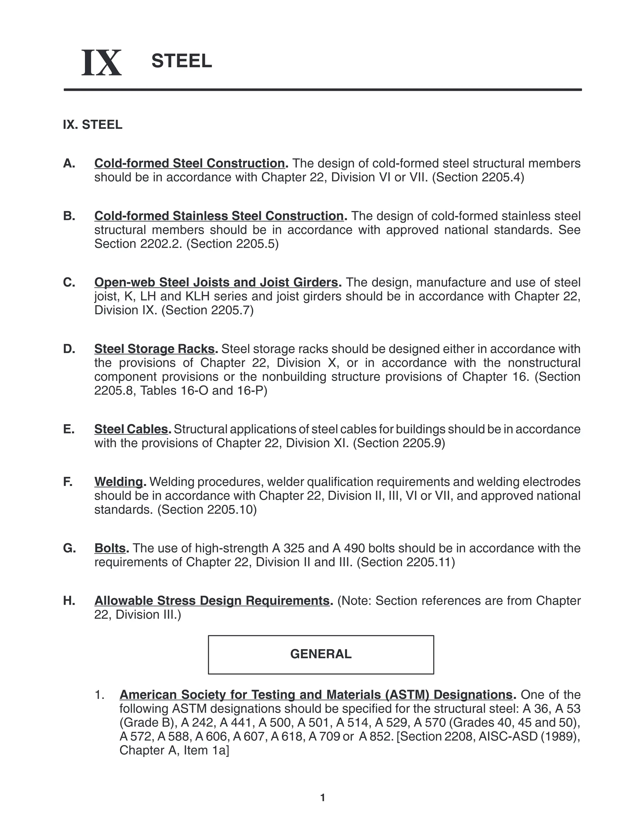 STEEL
IX
1
IX. STEEL
A. Cold-formed Steel Construction. The design of cold-formed steel structural members
should be in accordance with Chapter 22, Division VI or VII. (Section 2205.4)
B. Cold-formed Stainless Steel Construction. The design of cold-formed stainless steel
structural members should be in accordance with approved national standards. See
Section 2202.2. (Section 2205.5)
C. Open-web Steel Joists and Joist Girders. The design, manufacture and use of steel
joist, K, LH and KLH series and joist girders should be in accordance with Chapter 22,
Division IX. (Section 2205.7)
D. Steel Storage Racks. Steel storage racks should be designed either in accordance with
the provisions of Chapter 22, Division X, or in accordance with the nonstructural
component provisions or the nonbuilding structure provisions of Chapter 16. (Section
2205.8, Tables 16-O and 16-P)
E. Steel Cables. Structural applications of steel cables for buildings should be in accordance
with the provisions of Chapter 22, Division XI. (Section 2205.9)
F. Welding. Welding procedures, welder qualification requirements and welding electrodes
should be in accordance with Chapter 22, Division II, III, VI or VII, and approved national
standards. (Section 2205.10)
G. Bolts. The use of high-strength A 325 and A 490 bolts should be in accordance with the
requirements of Chapter 22, Division II and III. (Section 2205.11)
H. Allowable Stress Design Requirements. (Note: Section references are from Chapter
22, Division III.)
GENERAL
1. American Society for Testing and Materials (ASTM) Designations. One of the
following ASTM designations should be specified for the structural steel: A 36, A 53
(Grade B), A 242, A 441, A 500, A 501, A 514, A 529, A 570 (Grades 40, 45 and 50),
A 572, A 588, A 606, A 607, A 618, A 709 or A 852. [Section 2208, AISC-ASD (1989),
Chapter A, Item 1a]
 