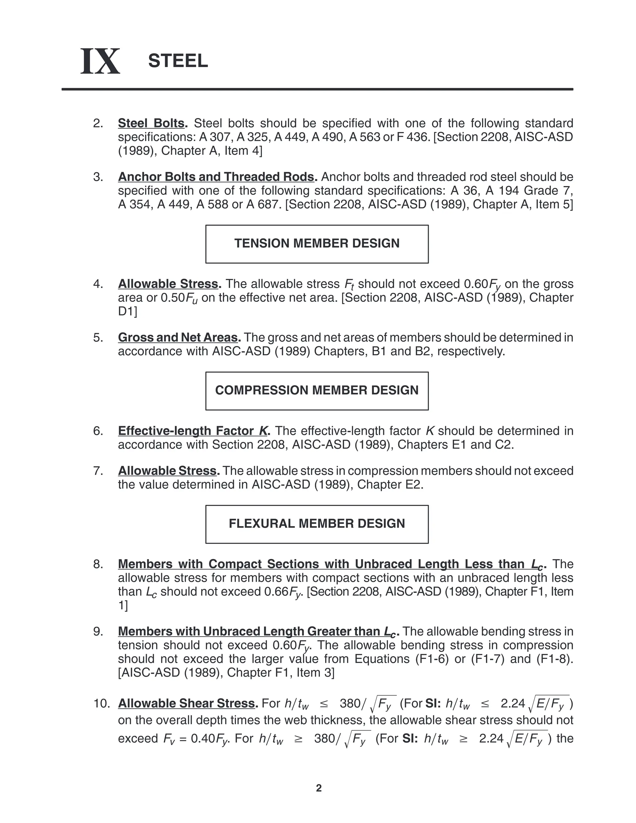 STEEL
IX
2
2. Steel Bolts. Steel bolts should be specified with one of the following standard
specifications: A 307, A 325, A 449, A 490, A 563 or F 436. [Section 2208, AISC-ASD
(1989), Chapter A, Item 4]
3. Anchor Bolts and Threaded Rods. Anchor bolts and threaded rod steel should be
specified with one of the following standard specifications: A 36, A 194 Grade 7,
A 354, A 449, A 588 or A 687. [Section 2208, AISC-ASD (1989), Chapter A, Item 5]
TENSION MEMBER DESIGN
4. Allowable Stress. The allowable stress Ft should not exceed 0.60Fy on the gross
area or 0.50Fu on the effective net area. [Section 2208, AISC-ASD (1989), Chapter
D1]
5. Gross and Net Areas. The gross and net areas of members should be determined in
accordance with AISC-ASD (1989) Chapters, B1 and B2, respectively.
COMPRESSION MEMBER DESIGN
6. Effective-length Factor K. The effective-length factor K should be determined in
accordance with Section 2208, AISC-ASD (1989), Chapters E1 and C2.
7. Allowable Stress. The allowable stress in compression members should not exceed
the value determined in AISC-ASD (1989), Chapter E2.
FLEXURAL MEMBER DESIGN
8. Members with Compact Sections with Unbraced Length Less than Lc. The
allowable stress for members with compact sections with an unbraced length less
than Lc should not exceed 0.66Fy. [Section 2208, AISC-ASD (1989), Chapter F1, Item
1]
9. Members with Unbraced Length Greater than Lc. The allowable bending stress in
tension should not exceed 0.60Fy. The allowable bending stress in compression
should not exceed the larger value from Equations (F1-6) or (F1-7) and (F1-8).
[AISC-ASD (1989), Chapter F1, Item 3]
10. Allowable Shear Stress. For htw  380 Fy
 (For SI: htw  2.24 EFy
 )
on the overall depth times the web thickness, the allowable shear stress should not
exceed Fv = 0.40Fy. For htw  380 Fy
 (For SI: htw  2.24 EFy
 ) the
 