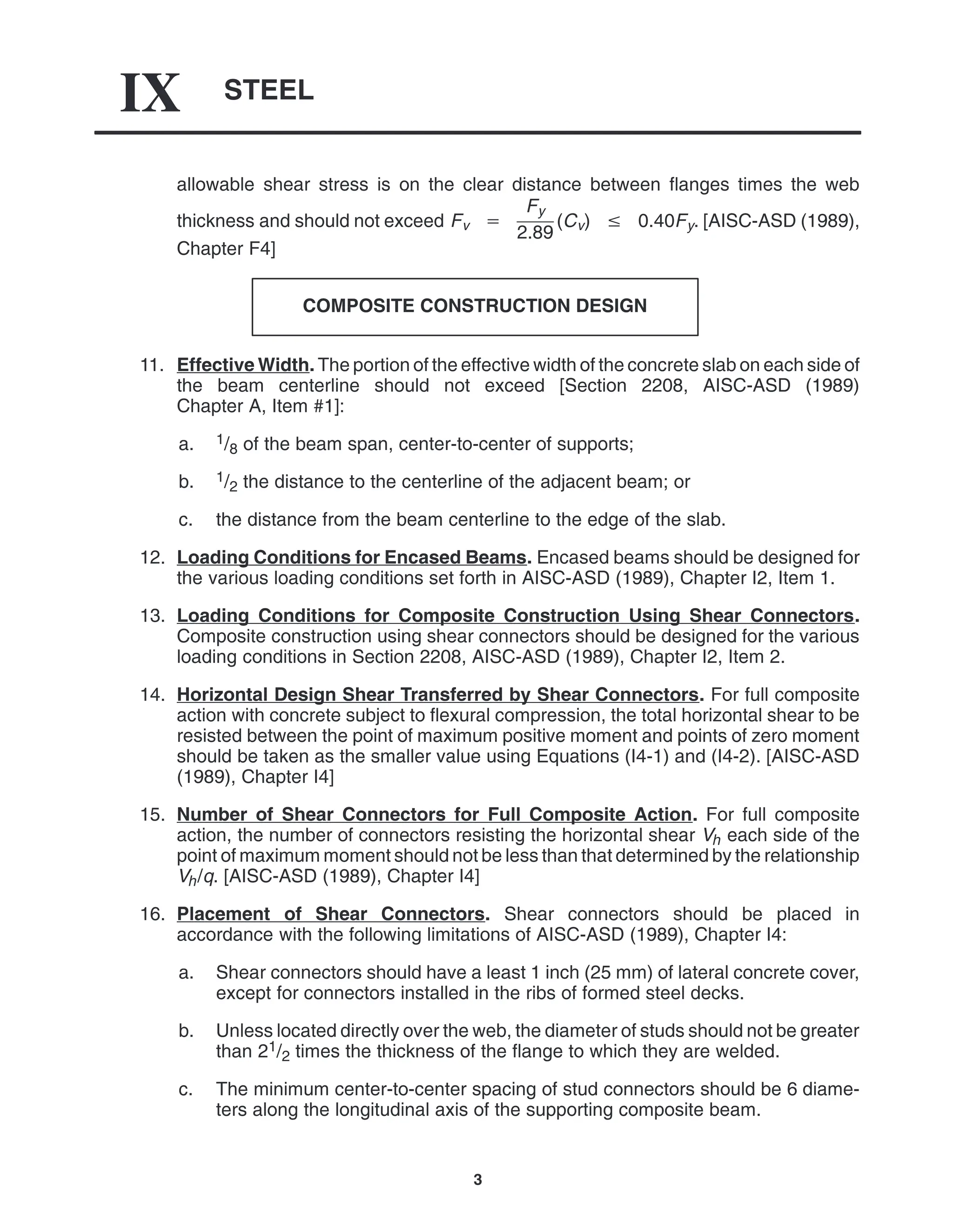 STEEL
IX
3
allowable shear stress is on the clear distance between flanges times the web
thickness and should not exceed Fv 
Fy
2.89
(Cv)  0.40Fy. [AISC-ASD (1989),
Chapter F4]
COMPOSITE CONSTRUCTION DESIGN
11. Effective Width. The portion of the effective width of the concrete slab on each side of
the beam centerline should not exceed [Section 2208, AISC-ASD (1989)
Chapter A, Item #1]:
a. 1/8 of the beam span, center-to-center of supports;
b. 1/2 the distance to the centerline of the adjacent beam; or
c. the distance from the beam centerline to the edge of the slab.
12. Loading Conditions for Encased Beams. Encased beams should be designed for
the various loading conditions set forth in AISC-ASD (1989), Chapter I2, Item 1.
13. Loading Conditions for Composite Construction Using Shear Connectors.
Composite construction using shear connectors should be designed for the various
loading conditions in Section 2208, AISC-ASD (1989), Chapter I2, Item 2.
14. Horizontal Design Shear Transferred by Shear Connectors. For full composite
action with concrete subject to flexural compression, the total horizontal shear to be
resisted between the point of maximum positive moment and points of zero moment
should be taken as the smaller value using Equations (I4-1) and (I4-2). [AISC-ASD
(1989), Chapter I4]
15. Number of Shear Connectors for Full Composite Action. For full composite
action, the number of connectors resisting the horizontal shear Vh each side of the
point of maximum moment should not be less than that determined by the relationship
Vh/q. [AISC-ASD (1989), Chapter I4]
16. Placement of Shear Connectors. Shear connectors should be placed in
accordance with the following limitations of AISC-ASD (1989), Chapter I4:
a. Shear connectors should have a least 1 inch (25 mm) of lateral concrete cover,
except for connectors installed in the ribs of formed steel decks.
b. Unless located directly over the web, the diameter of studs should not be greater
than 21/2 times the thickness of the flange to which they are welded.
c. The minimum center-to-center spacing of stud connectors should be 6 diame-
ters along the longitudinal axis of the supporting composite beam.
 