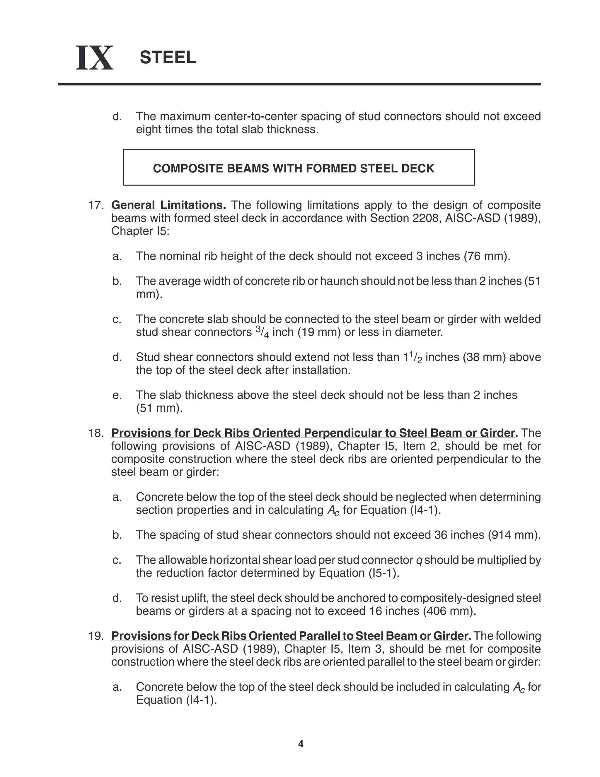STEEL
IX
4
d. The maximum center-to-center spacing of stud connectors should not exceed
eight times the total slab thickness.
COMPOSITE BEAMS WITH FORMED STEEL DECK
17. General Limitations. The following limitations apply to the design of composite
beams with formed steel deck in accordance with Section 2208, AISC-ASD (1989),
Chapter I5:
a. The nominal rib height of the deck should not exceed 3 inches (76 mm).
b. The average width of concrete rib or haunch should not be less than 2 inches (51
mm).
c. The concrete slab should be connected to the steel beam or girder with welded
stud shear connectors 3/4 inch (19 mm) or less in diameter.
d. Stud shear connectors should extend not less than 11/2 inches (38 mm) above
the top of the steel deck after installation.
e. The slab thickness above the steel deck should not be less than 2 inches
(51 mm).
18. Provisions for Deck Ribs Oriented Perpendicular to Steel Beam or Girder. The
following provisions of AISC-ASD (1989), Chapter I5, Item 2, should be met for
composite construction where the steel deck ribs are oriented perpendicular to the
steel beam or girder:
a. Concrete below the top of the steel deck should be neglected when determining
section properties and in calculating Ac for Equation (I4-1).
b. The spacing of stud shear connectors should not exceed 36 inches (914 mm).
c. The allowable horizontal shear load per stud connector q should be multiplied by
the reduction factor determined by Equation (I5-1).
d. To resist uplift, the steel deck should be anchored to compositely-designed steel
beams or girders at a spacing not to exceed 16 inches (406 mm).
19. Provisions for Deck Ribs Oriented Parallel to Steel Beam or Girder. The following
provisions of AISC-ASD (1989), Chapter I5, Item 3, should be met for composite
construction where the steel deck ribs are oriented parallel to the steel beam or girder:
a. Concrete below the top of the steel deck should be included in calculating Ac for
Equation (I4-1).
 