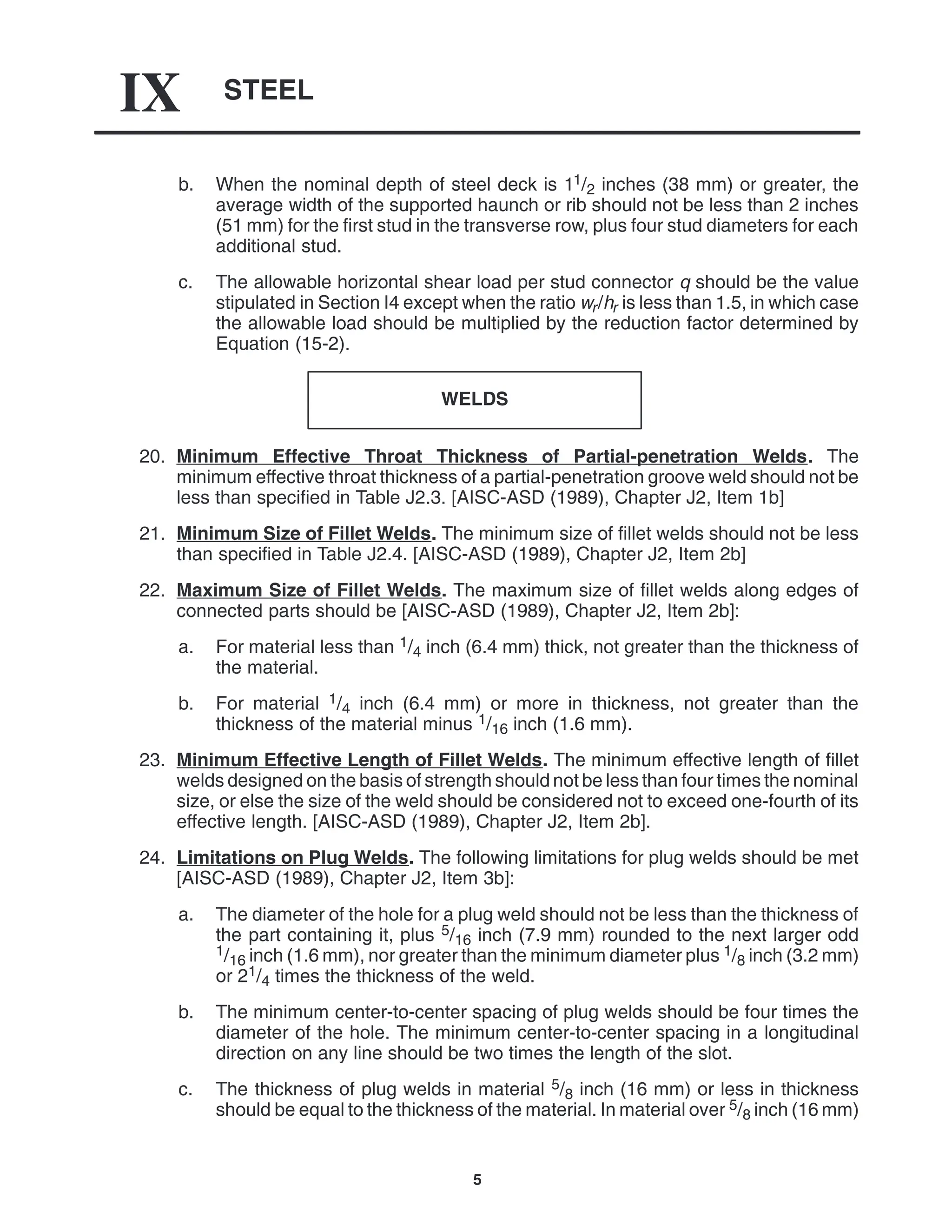 STEEL
IX
5
b. When the nominal depth of steel deck is 11/2 inches (38 mm) or greater, the
average width of the supported haunch or rib should not be less than 2 inches
(51 mm) for the first stud in the transverse row, plus four stud diameters for each
additional stud.
c. The allowable horizontal shear load per stud connector q should be the value
stipulated in Section I4 except when the ratio wr/hr is less than 1.5, in which case
the allowable load should be multiplied by the reduction factor determined by
Equation (15-2).
WELDS
20. Minimum Effective Throat Thickness of Partial-penetration Welds. The
minimum effective throat thickness of a partial-penetration groove weld should not be
less than specified in Table J2.3. [AISC-ASD (1989), Chapter J2, Item 1b]
21. Minimum Size of Fillet Welds. The minimum size of fillet welds should not be less
than specified in Table J2.4. [AISC-ASD (1989), Chapter J2, Item 2b]
22. Maximum Size of Fillet Welds. The maximum size of fillet welds along edges of
connected parts should be [AISC-ASD (1989), Chapter J2, Item 2b]:
a. For material less than 1/4 inch (6.4 mm) thick, not greater than the thickness of
the material.
b. For material 1/4 inch (6.4 mm) or more in thickness, not greater than the
thickness of the material minus 1/16 inch (1.6 mm).
23. Minimum Effective Length of Fillet Welds. The minimum effective length of fillet
welds designed on the basis of strength should not be less than four times the nominal
size, or else the size of the weld should be considered not to exceed one-fourth of its
effective length. [AISC-ASD (1989), Chapter J2, Item 2b].
24. Limitations on Plug Welds. The following limitations for plug welds should be met
[AISC-ASD (1989), Chapter J2, Item 3b]:
a. The diameter of the hole for a plug weld should not be less than the thickness of
the part containing it, plus 5/16 inch (7.9 mm) rounded to the next larger odd
1/16 inch (1.6 mm), nor greater than the minimum diameter plus 1/8 inch (3.2 mm)
or 21/4 times the thickness of the weld.
b. The minimum center-to-center spacing of plug welds should be four times the
diameter of the hole. The minimum center-to-center spacing in a longitudinal
direction on any line should be two times the length of the slot.
c. The thickness of plug welds in material 5/8 inch (16 mm) or less in thickness
should be equal to the thickness of the material. In material over 5/8 inch (16 mm)
 
