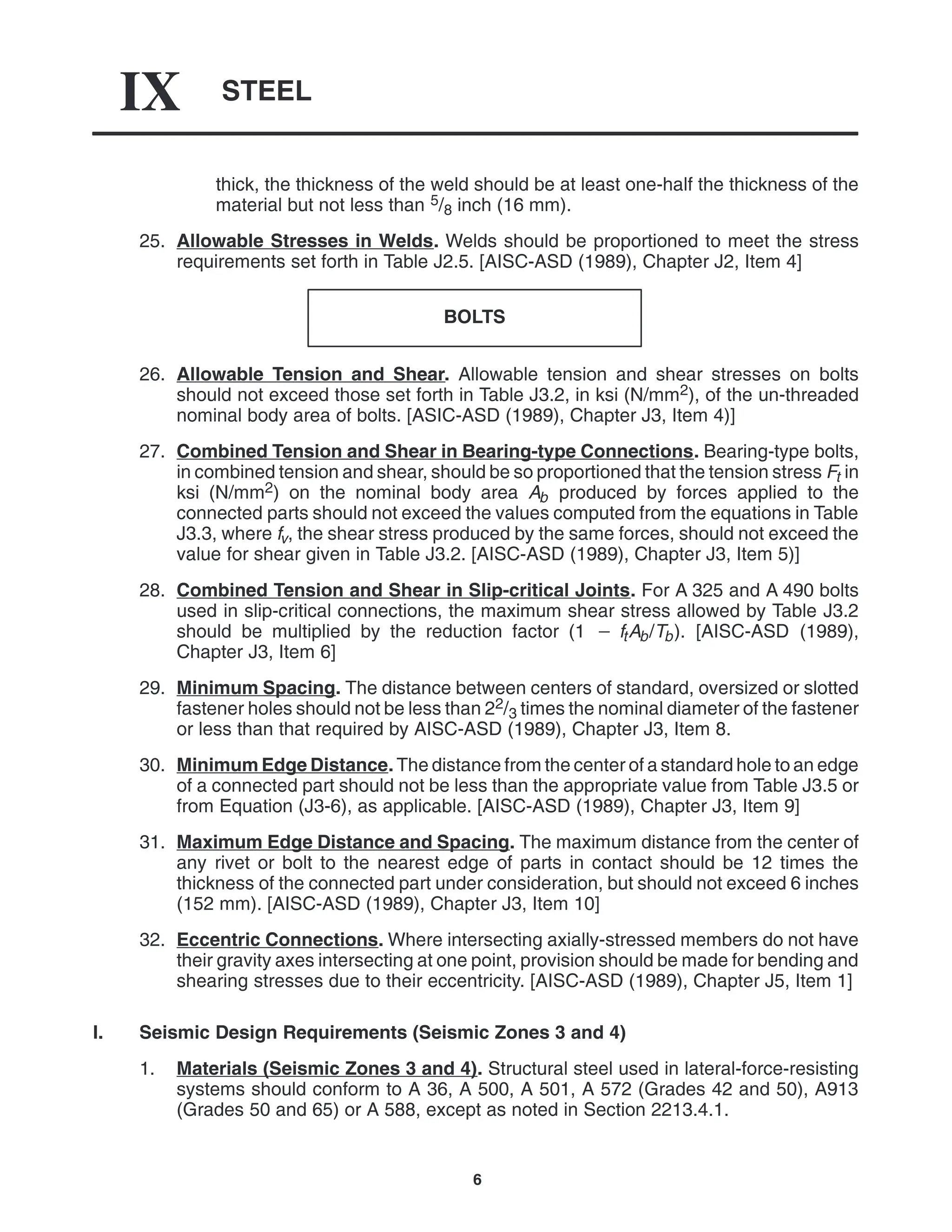 STEEL
IX
6
thick, the thickness of the weld should be at least one-half the thickness of the
material but not less than 5/8 inch (16 mm).
25. Allowable Stresses in Welds. Welds should be proportioned to meet the stress
requirements set forth in Table J2.5. [AISC-ASD (1989), Chapter J2, Item 4]
BOLTS
26. Allowable Tension and Shear. Allowable tension and shear stresses on bolts
should not exceed those set forth in Table J3.2, in ksi (N/mm2), of the un-threaded
nominal body area of bolts. [ASIC-ASD (1989), Chapter J3, Item 4)]
27. Combined Tension and Shear in Bearing-type Connections. Bearing-type bolts,
in combined tension and shear, should be so proportioned that the tension stress Ft in
ksi (N/mm2) on the nominal body area Ab produced by forces applied to the
connected parts should not exceed the values computed from the equations in Table
J3.3, where fv, the shear stress produced by the same forces, should not exceed the
value for shear given in Table J3.2. [AISC-ASD (1989), Chapter J3, Item 5)]
28. Combined Tension and Shear in Slip-critical Joints. For A 325 and A 490 bolts
used in slip-critical connections, the maximum shear stress allowed by Table J3.2
should be multiplied by the reduction factor (1  ftAb/Tb). [AISC-ASD (1989),
Chapter J3, Item 6]
29. Minimum Spacing. The distance between centers of standard, oversized or slotted
fastener holes should not be less than 22/3 times the nominal diameter of the fastener
or less than that required by AISC-ASD (1989), Chapter J3, Item 8.
30. Minimum Edge Distance. The distance from the center of a standard hole to an edge
of a connected part should not be less than the appropriate value from Table J3.5 or
from Equation (J3-6), as applicable. [AISC-ASD (1989), Chapter J3, Item 9]
31. Maximum Edge Distance and Spacing. The maximum distance from the center of
any rivet or bolt to the nearest edge of parts in contact should be 12 times the
thickness of the connected part under consideration, but should not exceed 6 inches
(152 mm). [AISC-ASD (1989), Chapter J3, Item 10]
32. Eccentric Connections. Where intersecting axially-stressed members do not have
their gravity axes intersecting at one point, provision should be made for bending and
shearing stresses due to their eccentricity. [AISC-ASD (1989), Chapter J5, Item 1]
I. Seismic Design Requirements (Seismic Zones 3 and 4)
1. Materials (Seismic Zones 3 and 4). Structural steel used in lateral-force-resisting
systems should conform to A 36, A 500, A 501, A 572 (Grades 42 and 50), A913
(Grades 50 and 65) or A 588, except as noted in Section 2213.4.1.
 