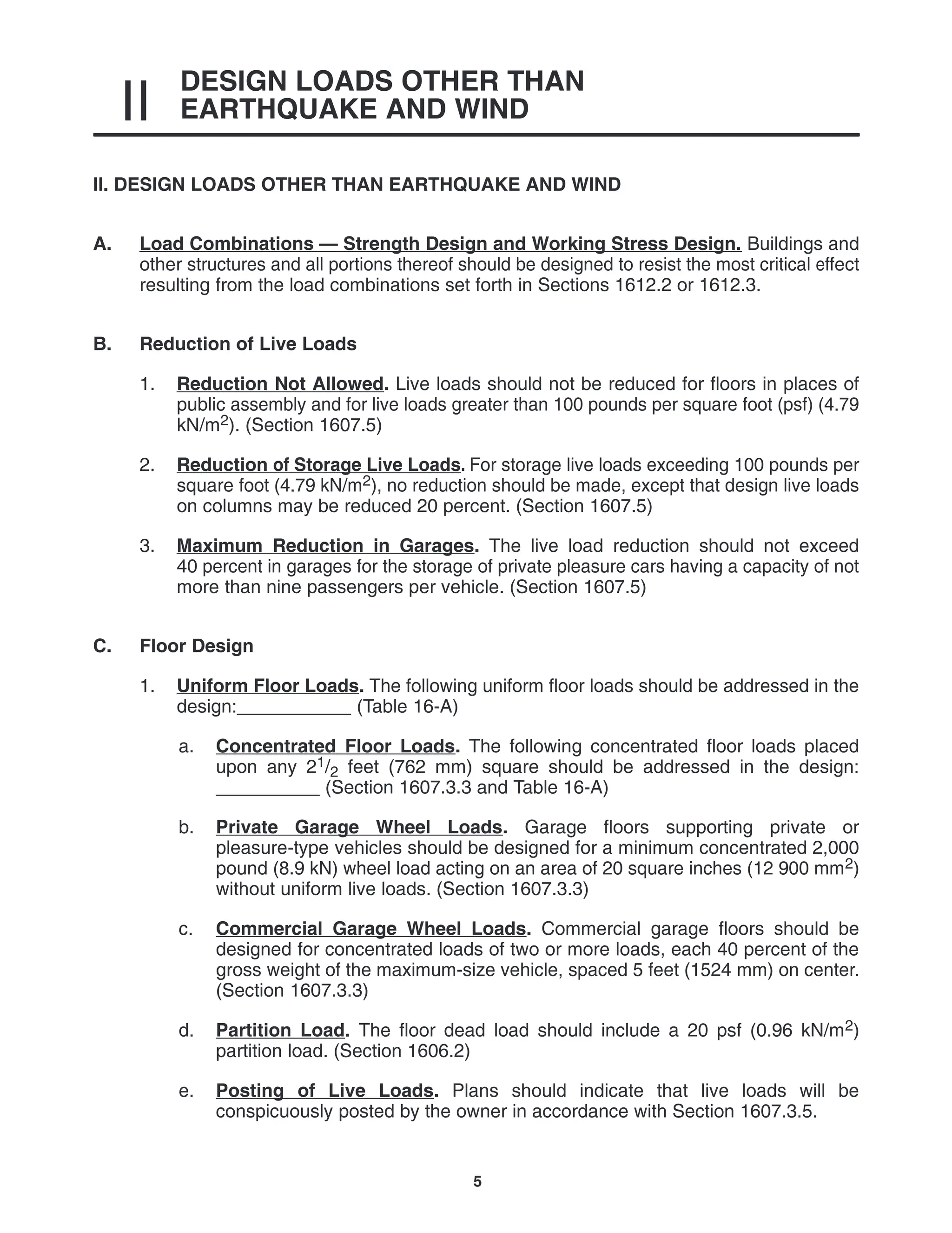 DESIGN LOADS OTHER THAN
EARTHQUAKE AND WIND
II
5
II. DESIGN LOADS OTHER THAN EARTHQUAKE AND WIND
A. Load Combinations — Strength Design and Working Stress Design. Buildings and
other structures and all portions thereof should be designed to resist the most critical effect
resulting from the load combinations set forth in Sections 1612.2 or 1612.3.
B. Reduction of Live Loads
1. Reduction Not Allowed. Live loads should not be reduced for floors in places of
public assembly and for live loads greater than 100 pounds per square foot (psf) (4.79
kN/m2). (Section 1607.5)
2. Reduction of Storage Live Loads. For storage live loads exceeding 100 pounds per
square foot (4.79 kN/m2), no reduction should be made, except that design live loads
on columns may be reduced 20 percent. (Section 1607.5)
3. Maximum Reduction in Garages. The live load reduction should not exceed
40 percent in garages for the storage of private pleasure cars having a capacity of not
more than nine passengers per vehicle. (Section 1607.5)
C. Floor Design
1. Uniform Floor Loads. The following uniform floor loads should be addressed in the
design:___________ (Table 16-A)
a. Concentrated Floor Loads. The following concentrated floor loads placed
upon any 21/2 feet (762 mm) square should be addressed in the design:
__________ (Section 1607.3.3 and Table 16-A)
b. Private Garage Wheel Loads. Garage floors supporting private or
pleasure-type vehicles should be designed for a minimum concentrated 2,000
pound (8.9 kN) wheel load acting on an area of 20 square inches (12 900 mm2)
without uniform live loads. (Section 1607.3.3)
c. Commercial Garage Wheel Loads. Commercial garage floors should be
designed for concentrated loads of two or more loads, each 40 percent of the
gross weight of the maximum-size vehicle, spaced 5 feet (1524 mm) on center.
(Section 1607.3.3)
d. Partition Load. The floor dead load should include a 20 psf (0.96 kN/m2)
partition load. (Section 1606.2)
e. Posting of Live Loads. Plans should indicate that live loads will be
conspicuously posted by the owner in accordance with Section 1607.3.5.
 