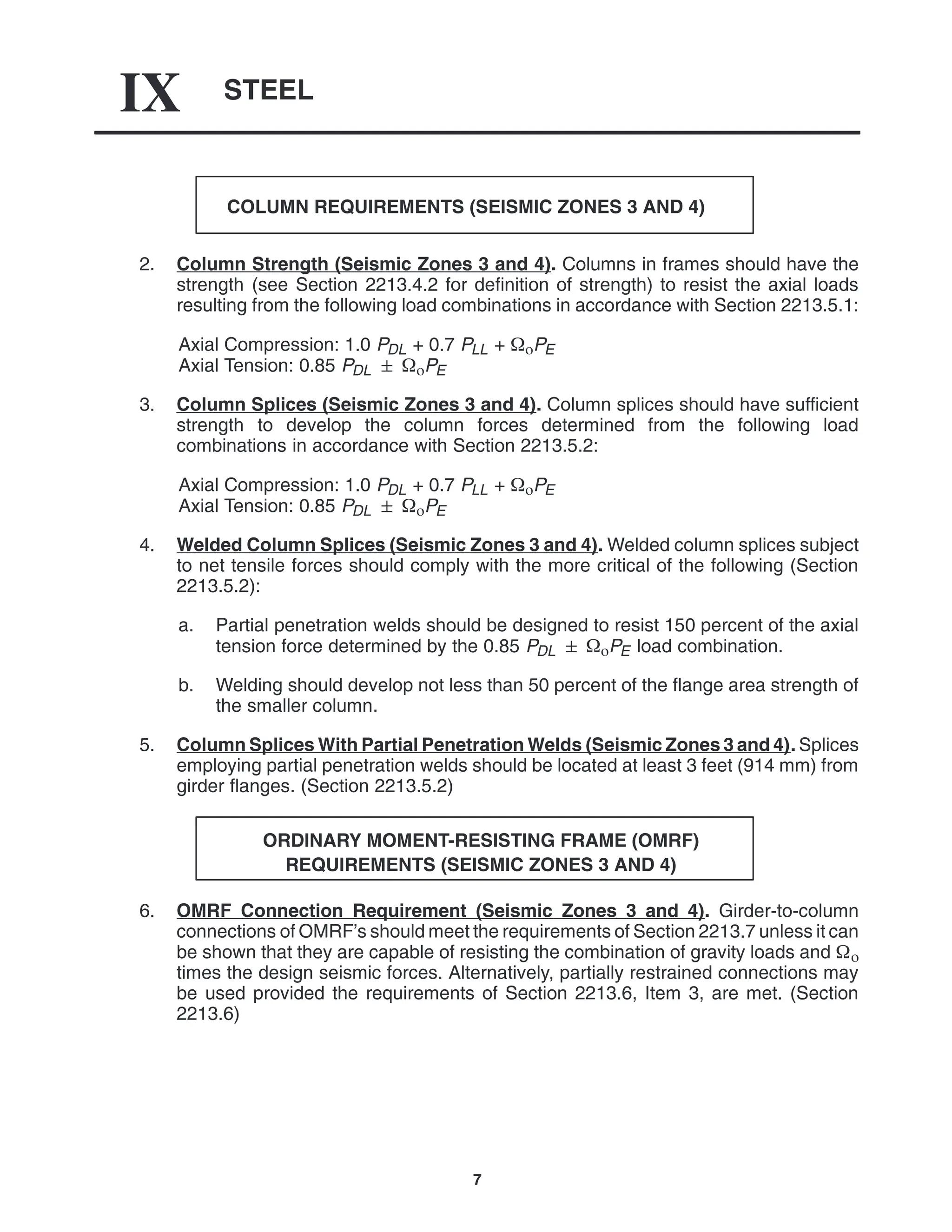 STEEL
IX
7
COLUMN REQUIREMENTS (SEISMIC ZONES 3 AND 4)
2. Column Strength (Seismic Zones 3 and 4). Columns in frames should have the
strength (see Section 2213.4.2 for definition of strength) to resist the axial loads
resulting from the following load combinations in accordance with Section 2213.5.1:
Axial Compression: 1.0 PDL + 0.7 PLL + PE
Axial Tension: 0.85 PDL  PE
3. Column Splices (Seismic Zones 3 and 4). Column splices should have sufficient
strength to develop the column forces determined from the following load
combinations in accordance with Section 2213.5.2:
Axial Compression: 1.0 PDL + 0.7 PLL + PE
Axial Tension: 0.85 PDL  PE
4. Welded Column Splices (Seismic Zones 3 and 4). Welded column splices subject
to net tensile forces should comply with the more critical of the following (Section
2213.5.2):
a. Partial penetration welds should be designed to resist 150 percent of the axial
tension force determined by the 0.85 PDL  PE load combination.
b. Welding should develop not less than 50 percent of the flange area strength of
the smaller column.
5. Column Splices With Partial Penetration Welds (Seismic Zones 3 and 4). Splices
employing partial penetration welds should be located at least 3 feet (914 mm) from
girder flanges. (Section 2213.5.2)
ORDINARY MOMENT-RESISTING FRAME (OMRF)
REQUIREMENTS (SEISMIC ZONES 3 AND 4)
6. OMRF Connection Requirement (Seismic Zones 3 and 4). Girder-to-column
connections of OMRF’s should meet the requirements of Section 2213.7 unless it can
be shown that they are capable of resisting the combination of gravity loads and 
times the design seismic forces. Alternatively, partially restrained connections may
be used provided the requirements of Section 2213.6, Item 3, are met. (Section
2213.6)
 