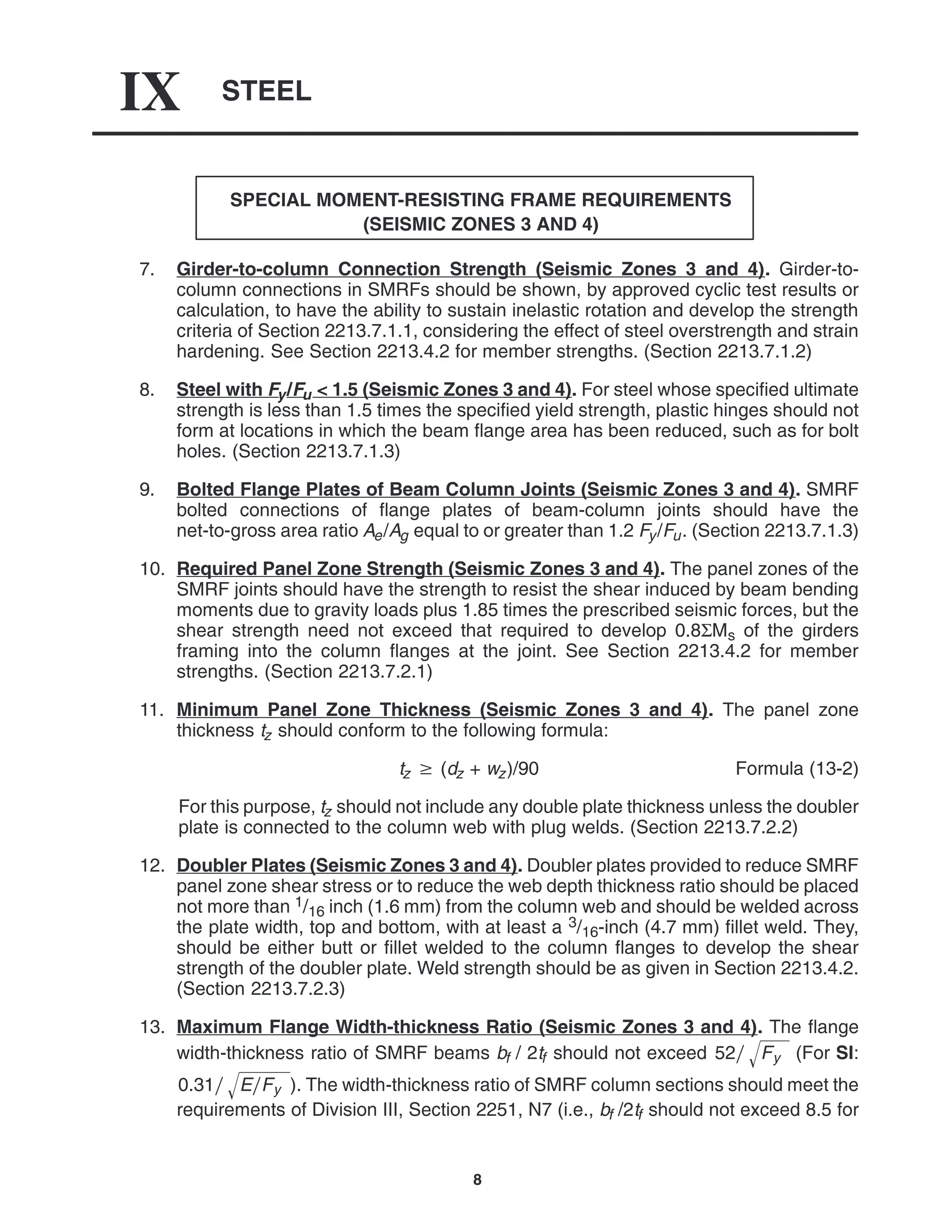 STEEL
IX
8
SPECIAL MOMENT-RESISTING FRAME REQUIREMENTS
(SEISMIC ZONES 3 AND 4)
7. Girder-to-column Connection Strength (Seismic Zones 3 and 4). Girder-to-
column connections in SMRFs should be shown, by approved cyclic test results or
calculation, to have the ability to sustain inelastic rotation and develop the strength
criteria of Section 2213.7.1.1, considering the effect of steel overstrength and strain
hardening. See Section 2213.4.2 for member strengths. (Section 2213.7.1.2)
8. Steel with Fy/Fu < 1.5 (Seismic Zones 3 and 4). For steel whose specified ultimate
strength is less than 1.5 times the specified yield strength, plastic hinges should not
form at locations in which the beam flange area has been reduced, such as for bolt
holes. (Section 2213.7.1.3)
9. Bolted Flange Plates of Beam Column Joints (Seismic Zones 3 and 4). SMRF
bolted connections of flange plates of beam-column joints should have the
net-to-gross area ratio Ae/Ag equal to or greater than 1.2 Fy/Fu. (Section 2213.7.1.3)
10. Required Panel Zone Strength (Seismic Zones 3 and 4). The panel zones of the
SMRF joints should have the strength to resist the shear induced by beam bending
moments due to gravity loads plus 1.85 times the prescribed seismic forces, but the
shear strength need not exceed that required to develop 0.8ΣMs of the girders
framing into the column flanges at the joint. See Section 2213.4.2 for member
strengths. (Section 2213.7.2.1)
11. Minimum Panel Zone Thickness (Seismic Zones 3 and 4). The panel zone
thickness tz should conform to the following formula:
tz  (dz + wz)/90 Formula (13-2)
For this purpose, tz should not include any double plate thickness unless the doubler
plate is connected to the column web with plug welds. (Section 2213.7.2.2)
12. Doubler Plates (Seismic Zones 3 and 4). Doubler plates provided to reduce SMRF
panel zone shear stress or to reduce the web depth thickness ratio should be placed
not more than 1/16 inch (1.6 mm) from the column web and should be welded across
the plate width, top and bottom, with at least a 3/16-inch (4.7 mm) fillet weld. They,
should be either butt or fillet welded to the column flanges to develop the shear
strength of the doubler plate. Weld strength should be as given in Section 2213.4.2.
(Section 2213.7.2.3)
13. Maximum Flange Width-thickness Ratio (Seismic Zones 3 and 4). The flange
width-thickness ratio of SMRF beams bf / 2tf should not exceed 52 Fy
 (For SI:
0.31 EFy
 ). The width-thickness ratio of SMRF column sections should meet the
requirements of Division III, Section 2251, N7 (i.e., bf /2tf should not exceed 8.5 for
 