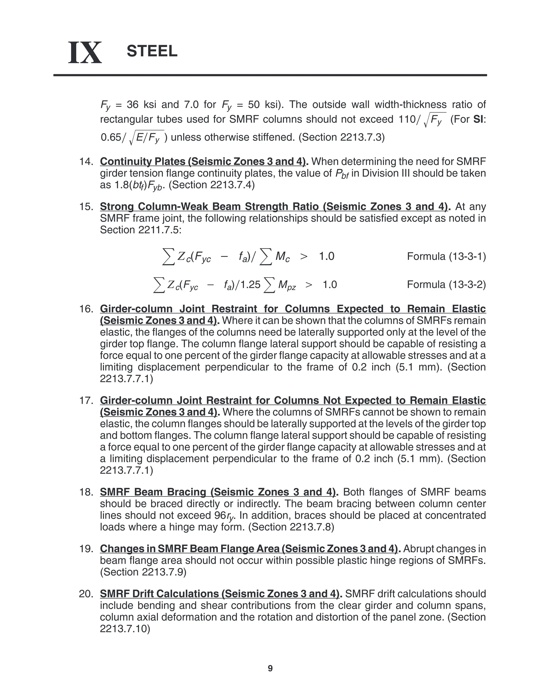 STEEL
IX
9
Fy = 36 ksi and 7.0 for Fy = 50 ksi). The outside wall width-thickness ratio of
rectangular tubes used for SMRF columns should not exceed 110 Fy
 (For SI:
0.65 EFy
 ) unless otherwise stiffened. (Section 2213.7.3)
14. Continuity Plates (Seismic Zones 3 and 4). When determining the need for SMRF
girder tension flange continuity plates, the value of Pbf in Division III should be taken
as 1.8(btf)Fyb. (Section 2213.7.4)
15. Strong Column-Weak Beam Strength Ratio (Seismic Zones 3 and 4). At any
SMRF frame joint, the following relationships should be satisfied except as noted in
Section 2211.7.5:
c(Fyc  fa) Mc  1.0 Formula (13-3-1)
c(Fyc  fa)1.25 Mpz  1.0 Formula (13-3-2)
16. Girder-column Joint Restraint for Columns Expected to Remain Elastic
(Seismic Zones 3 and 4). Where it can be shown that the columns of SMRFs remain
elastic, the flanges of the columns need be laterally supported only at the level of the
girder top flange. The column flange lateral support should be capable of resisting a
force equal to one percent of the girder flange capacity at allowable stresses and at a
limiting displacement perpendicular to the frame of 0.2 inch (5.1 mm). (Section
2213.7.7.1)
17. Girder-column Joint Restraint for Columns Not Expected to Remain Elastic
(Seismic Zones 3 and 4). Where the columns of SMRFs cannot be shown to remain
elastic, the column flanges should be laterally supported at the levels of the girder top
and bottom flanges. The column flange lateral support should be capable of resisting
a force equal to one percent of the girder flange capacity at allowable stresses and at
a limiting displacement perpendicular to the frame of 0.2 inch (5.1 mm). (Section
2213.7.7.1)
18. SMRF Beam Bracing (Seismic Zones 3 and 4). Both flanges of SMRF beams
should be braced directly or indirectly. The beam bracing between column center
lines should not exceed 96ry. In addition, braces should be placed at concentrated
loads where a hinge may form. (Section 2213.7.8)
19. Changes in SMRF Beam Flange Area (Seismic Zones 3 and 4). Abrupt changes in
beam flange area should not occur within possible plastic hinge regions of SMRFs.
(Section 2213.7.9)
20. SMRF Drift Calculations (Seismic Zones 3 and 4). SMRF drift calculations should
include bending and shear contributions from the clear girder and column spans,
column axial deformation and the rotation and distortion of the panel zone. (Section
2213.7.10)
 
