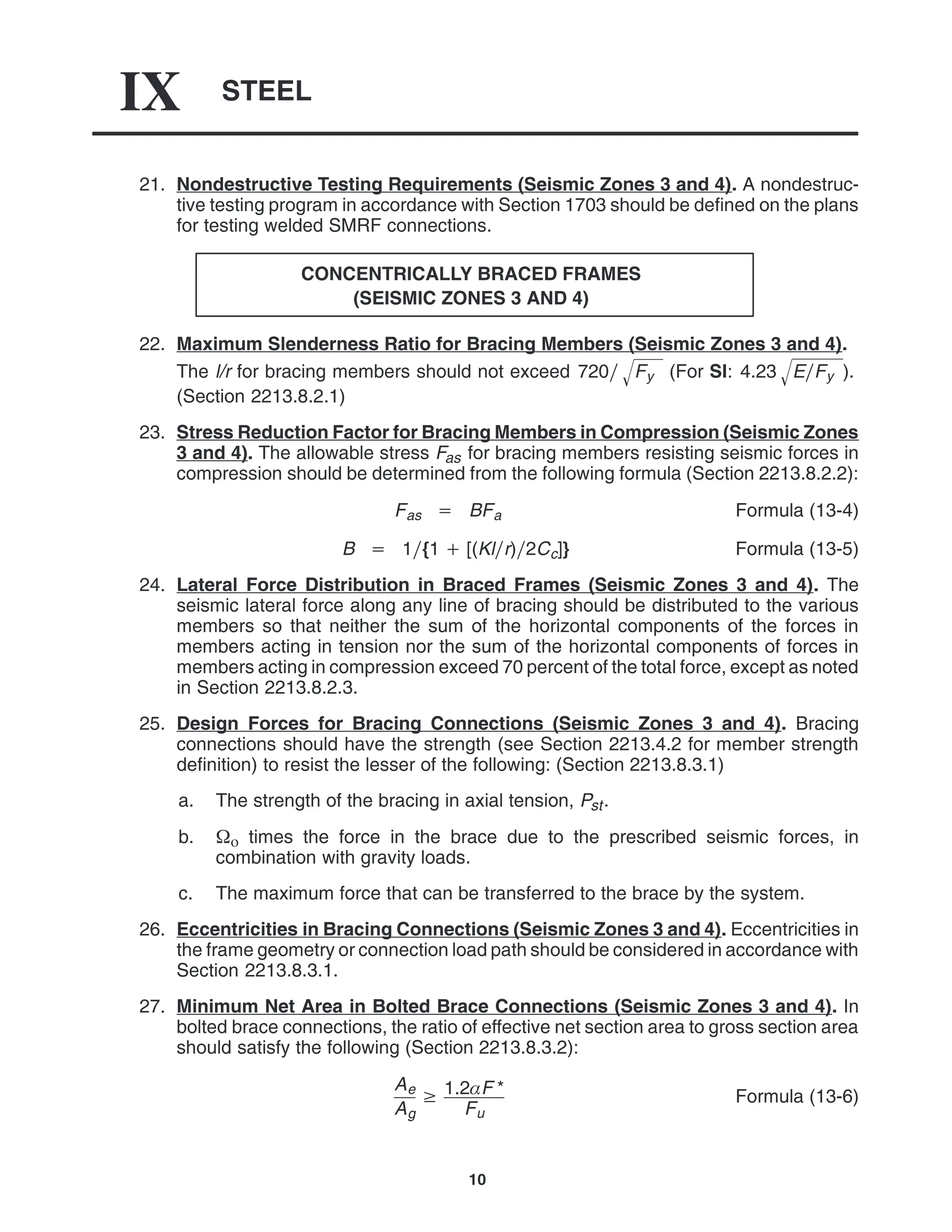 STEEL
IX
10
21. Nondestructive Testing Requirements (Seismic Zones 3 and 4). A nondestruc-
tive testing program in accordance with Section 1703 should be defined on the plans
for testing welded SMRF connections.
CONCENTRICALLY BRACED FRAMES
(SEISMIC ZONES 3 AND 4)
22. Maximum Slenderness Ratio for Bracing Members (Seismic Zones 3 and 4).
The l/r for bracing members should not exceed 720 Fy
 (For SI: 4.23 EFy
 ).
(Section 2213.8.2.1)
23. Stress Reduction Factor for Bracing Members in Compression (Seismic Zones
3 and 4). The allowable stress Fas for bracing members resisting seismic forces in
compression should be determined from the following formula (Section 2213.8.2.2):
Fas  BFa Formula (13-4)
B  1{1  [(Klr)2Cc]} Formula (13-5)
24. Lateral Force Distribution in Braced Frames (Seismic Zones 3 and 4). The
seismic lateral force along any line of bracing should be distributed to the various
members so that neither the sum of the horizontal components of the forces in
members acting in tension nor the sum of the horizontal components of forces in
members acting in compression exceed 70 percent of the total force, except as noted
in Section 2213.8.2.3.
25. Design Forces for Bracing Connections (Seismic Zones 3 and 4). Bracing
connections should have the strength (see Section 2213.4.2 for member strength
definition) to resist the lesser of the following: (Section 2213.8.3.1)
a. The strength of the bracing in axial tension, Pst.
b.  times the force in the brace due to the prescribed seismic forces, in
combination with gravity loads.
c. The maximum force that can be transferred to the brace by the system.
26. Eccentricities in Bracing Connections (Seismic Zones 3 and 4). Eccentricities in
the frame geometry or connection load path should be considered in accordance with
Section 2213.8.3.1.
27. Minimum Net Area in Bolted Brace Connections (Seismic Zones 3 and 4). In
bolted brace connections, the ratio of effective net section area to gross section area
should satisfy the following (Section 2213.8.3.2):
Ae
Ag
 1.2F *
Fu
Formula (13-6)
 