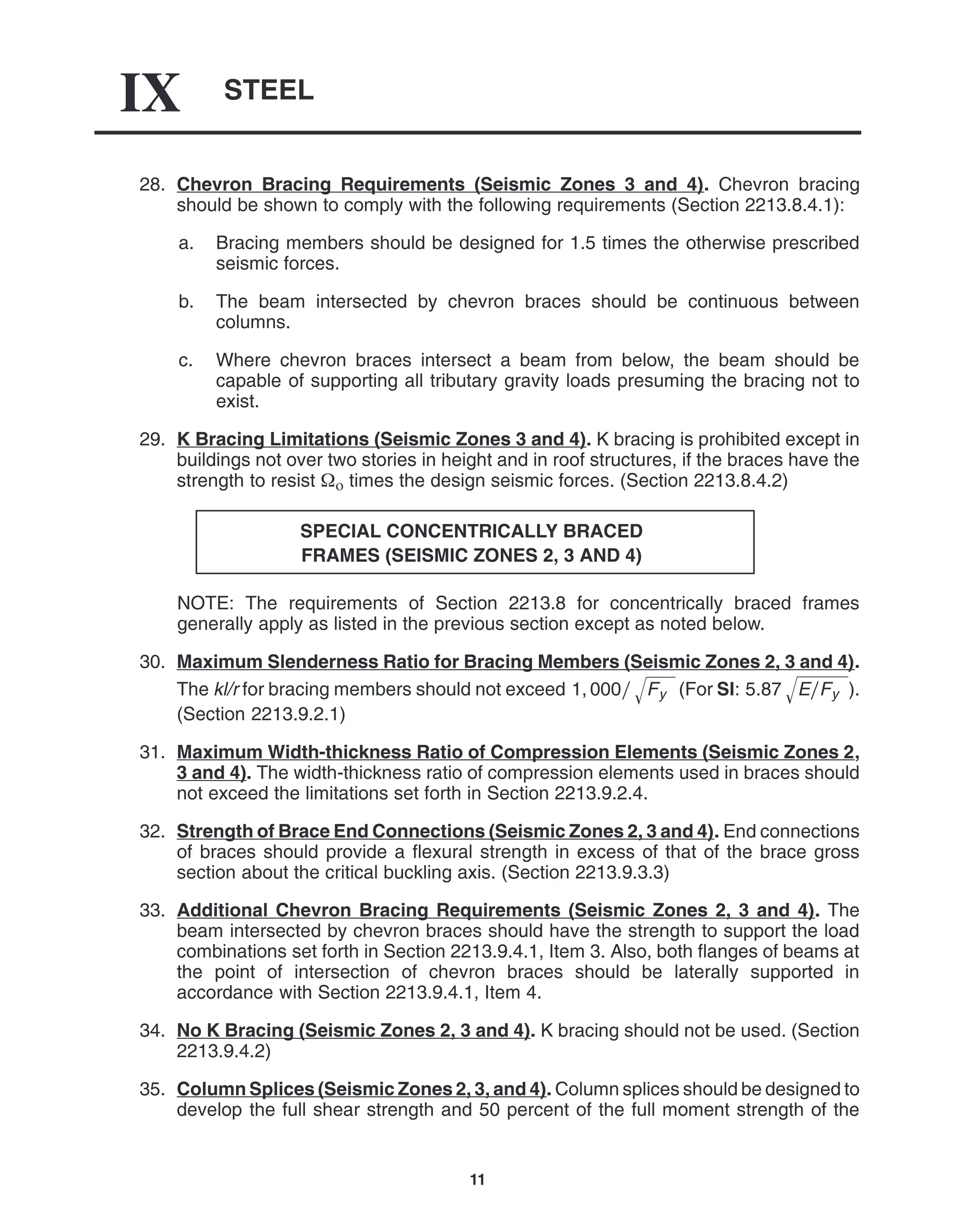 STEEL
IX
11
28. Chevron Bracing Requirements (Seismic Zones 3 and 4). Chevron bracing
should be shown to comply with the following requirements (Section 2213.8.4.1):
a. Bracing members should be designed for 1.5 times the otherwise prescribed
seismic forces.
b. The beam intersected by chevron braces should be continuous between
columns.
c. Where chevron braces intersect a beam from below, the beam should be
capable of supporting all tributary gravity loads presuming the bracing not to
exist.
29. K Bracing Limitations (Seismic Zones 3 and 4). K bracing is prohibited except in
buildings not over two stories in height and in roof structures, if the braces have the
strength to resist  times the design seismic forces. (Section 2213.8.4.2)
SPECIAL CONCENTRICALLY BRACED
FRAMES (SEISMIC ZONES 2, 3 AND 4)
NOTE: The requirements of Section 2213.8 for concentrically braced frames
generally apply as listed in the previous section except as noted below.
30. Maximum Slenderness Ratio for Bracing Members (Seismic Zones 2, 3 and 4).
The kl/r for bracing members should not exceed 1, 000 Fy
 (For SI: 5.87 EFy
 ).
(Section 2213.9.2.1)
31. Maximum Width-thickness Ratio of Compression Elements (Seismic Zones 2,
3 and 4). The width-thickness ratio of compression elements used in braces should
not exceed the limitations set forth in Section 2213.9.2.4.
32. Strength of Brace End Connections (Seismic Zones 2, 3 and 4). End connections
of braces should provide a flexural strength in excess of that of the brace gross
section about the critical buckling axis. (Section 2213.9.3.3)
33. Additional Chevron Bracing Requirements (Seismic Zones 2, 3 and 4). The
beam intersected by chevron braces should have the strength to support the load
combinations set forth in Section 2213.9.4.1, Item 3. Also, both flanges of beams at
the point of intersection of chevron braces should be laterally supported in
accordance with Section 2213.9.4.1, Item 4.
34. No K Bracing (Seismic Zones 2, 3 and 4). K bracing should not be used. (Section
2213.9.4.2)
35. Column Splices (Seismic Zones 2, 3, and 4). Column splices should be designed to
develop the full shear strength and 50 percent of the full moment strength of the
 
