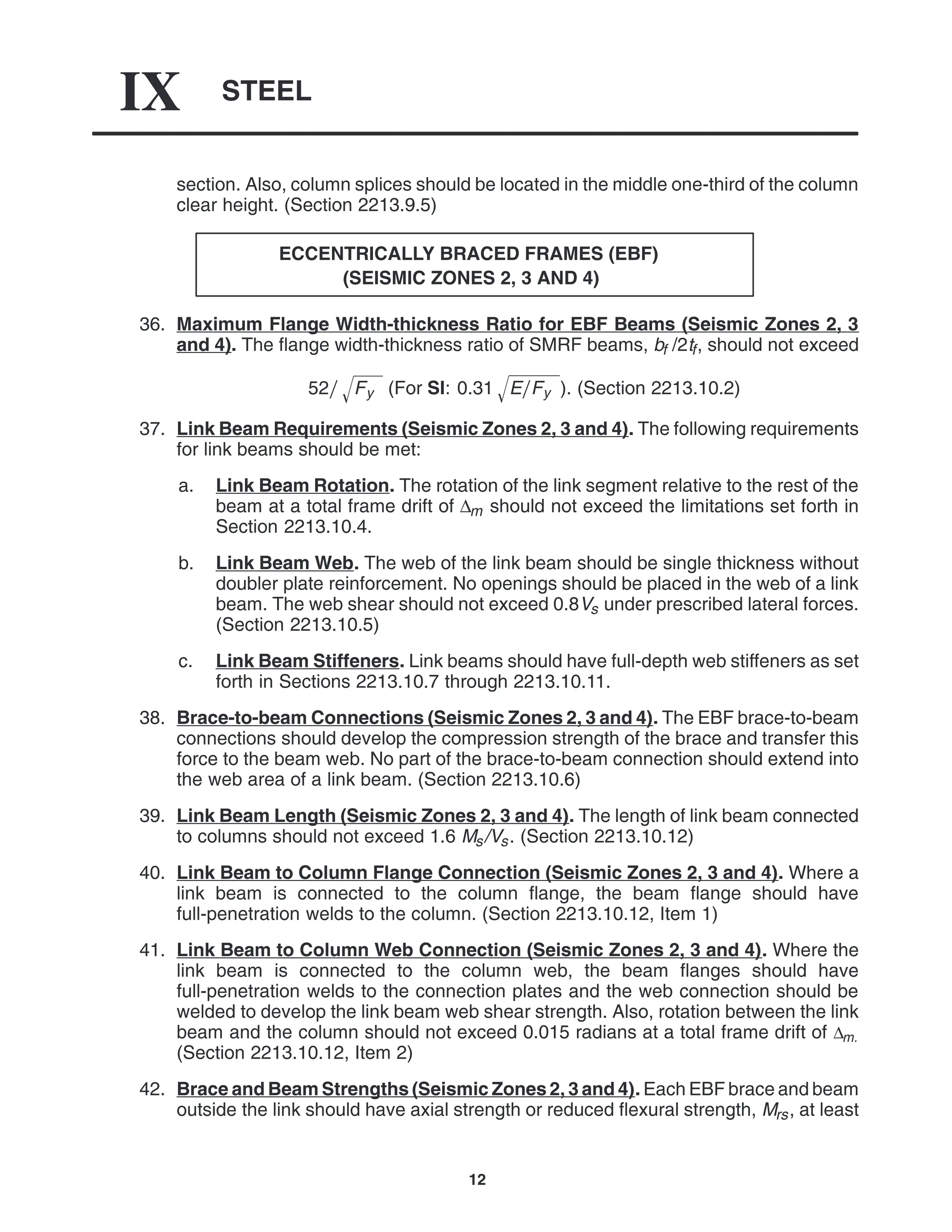 STEEL
IX
12
section. Also, column splices should be located in the middle one-third of the column
clear height. (Section 2213.9.5)
ECCENTRICALLY BRACED FRAMES (EBF)
(SEISMIC ZONES 2, 3 AND 4)
36. Maximum Flange Width-thickness Ratio for EBF Beams (Seismic Zones 2, 3
and 4). The flange width-thickness ratio of SMRF beams, bf /2tf, should not exceed
52 Fy
 (For SI: 0.31 EFy
 ). (Section 2213.10.2)
37. Link Beam Requirements (Seismic Zones 2, 3 and 4). The following requirements
for link beams should be met:
a. Link Beam Rotation. The rotation of the link segment relative to the rest of the
beam at a total frame drift of ∆m should not exceed the limitations set forth in
Section 2213.10.4.
b. Link Beam Web. The web of the link beam should be single thickness without
doubler plate reinforcement. No openings should be placed in the web of a link
beam. The web shear should not exceed 0.8Vs under prescribed lateral forces.
(Section 2213.10.5)
c. Link Beam Stiffeners. Link beams should have full-depth web stiffeners as set
forth in Sections 2213.10.7 through 2213.10.11.
38. Brace-to-beam Connections (Seismic Zones 2, 3 and 4). The EBF brace-to-beam
connections should develop the compression strength of the brace and transfer this
force to the beam web. No part of the brace-to-beam connection should extend into
the web area of a link beam. (Section 2213.10.6)
39. Link Beam Length (Seismic Zones 2, 3 and 4). The length of link beam connected
to columns should not exceed 1.6 Ms/Vs. (Section 2213.10.12)
40. Link Beam to Column Flange Connection (Seismic Zones 2, 3 and 4). Where a
link beam is connected to the column flange, the beam flange should have
full-penetration welds to the column. (Section 2213.10.12, Item 1)
41. Link Beam to Column Web Connection (Seismic Zones 2, 3 and 4). Where the
link beam is connected to the column web, the beam flanges should have
full-penetration welds to the connection plates and the web connection should be
welded to develop the link beam web shear strength. Also, rotation between the link
beam and the column should not exceed 0.015 radians at a total frame drift of ∆m.
(Section 2213.10.12, Item 2)
42. Brace and Beam Strengths (Seismic Zones 2, 3 and 4). Each EBF brace and beam
outside the link should have axial strength or reduced flexural strength, Mrs, at least
 