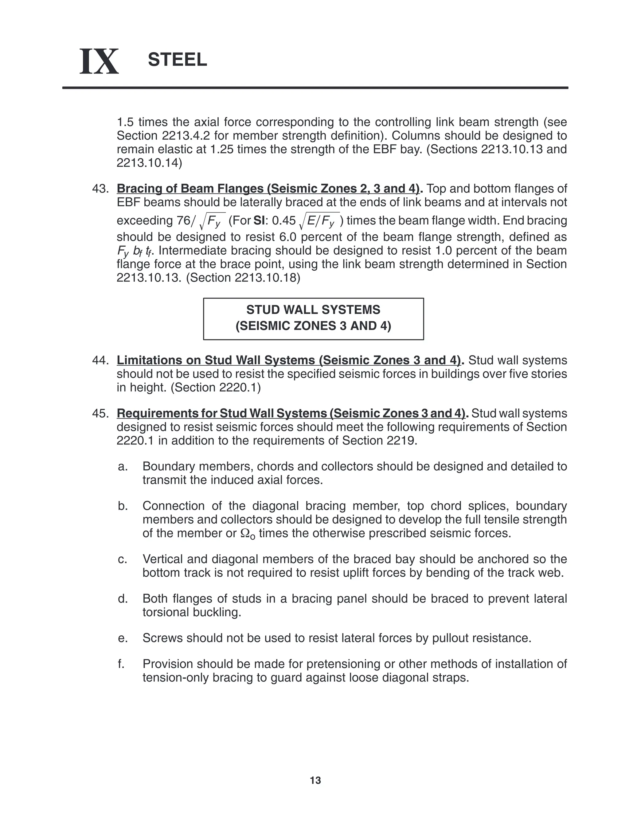 STEEL
IX
13
1.5 times the axial force corresponding to the controlling link beam strength (see
Section 2213.4.2 for member strength definition). Columns should be designed to
remain elastic at 1.25 times the strength of the EBF bay. (Sections 2213.10.13 and
2213.10.14)
43. Bracing of Beam Flanges (Seismic Zones 2, 3 and 4). Top and bottom flanges of
EBF beams should be laterally braced at the ends of link beams and at intervals not
exceeding 76 Fy
 (For SI: 0.45 EFy
 ) times the beam flange width. End bracing
should be designed to resist 6.0 percent of the beam flange strength, defined as
Fy bf tf. Intermediate bracing should be designed to resist 1.0 percent of the beam
flange force at the brace point, using the link beam strength determined in Section
2213.10.13. (Section 2213.10.18)
STUD WALL SYSTEMS
(SEISMIC ZONES 3 AND 4)
44. Limitations on Stud Wall Systems (Seismic Zones 3 and 4). Stud wall systems
should not be used to resist the specified seismic forces in buildings over five stories
in height. (Section 2220.1)
45. Requirements for Stud Wall Systems (Seismic Zones 3 and 4). Stud wall systems
designed to resist seismic forces should meet the following requirements of Section
2220.1 in addition to the requirements of Section 2219.
a. Boundary members, chords and collectors should be designed and detailed to
transmit the induced axial forces.
b. Connection of the diagonal bracing member, top chord splices, boundary
members and collectors should be designed to develop the full tensile strength
of the member or o times the otherwise prescribed seismic forces.
c. Vertical and diagonal members of the braced bay should be anchored so the
bottom track is not required to resist uplift forces by bending of the track web.
d. Both flanges of studs in a bracing panel should be braced to prevent lateral
torsional buckling.
e. Screws should not be used to resist lateral forces by pullout resistance.
f. Provision should be made for pretensioning or other methods of installation of
tension-only bracing to guard against loose diagonal straps.
 