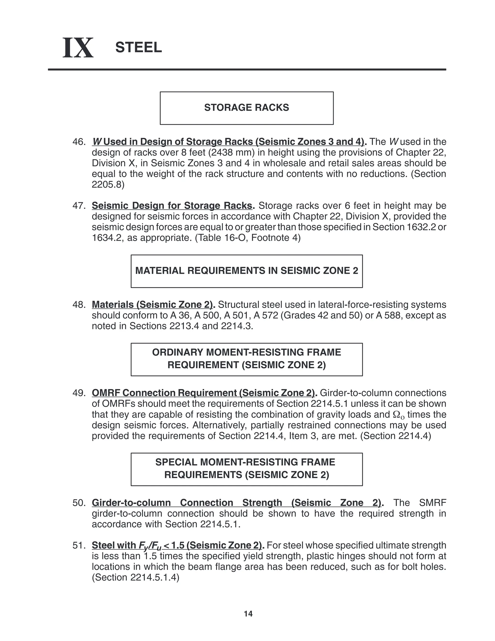STEEL
IX
14
STORAGE RACKS
46. W Used in Design of Storage Racks (Seismic Zones 3 and 4). The W used in the
design of racks over 8 feet (2438 mm) in height using the provisions of Chapter 22,
Division X, in Seismic Zones 3 and 4 in wholesale and retail sales areas should be
equal to the weight of the rack structure and contents with no reductions. (Section
2205.8)
47. Seismic Design for Storage Racks. Storage racks over 6 feet in height may be
designed for seismic forces in accordance with Chapter 22, Division X, provided the
seismic design forces are equal to or greater than those specified in Section 1632.2 or
1634.2, as appropriate. (Table 16-O, Footnote 4)
MATERIAL REQUIREMENTS IN SEISMIC ZONE 2
48. Materials (Seismic Zone 2). Structural steel used in lateral-force-resisting systems
should conform to A 36, A 500, A 501, A 572 (Grades 42 and 50) or A 588, except as
noted in Sections 2213.4 and 2214.3.
ORDINARY MOMENT-RESISTING FRAME
REQUIREMENT (SEISMIC ZONE 2)
49. OMRF Connection Requirement (Seismic Zone 2). Girder-to-column connections
of OMRFs should meet the requirements of Section 2214.5.1 unless it can be shown
that they are capable of resisting the combination of gravity loads and  times the
design seismic forces. Alternatively, partially restrained connections may be used
provided the requirements of Section 2214.4, Item 3, are met. (Section 2214.4)
SPECIAL MOMENT-RESISTING FRAME
REQUIREMENTS (SEISMIC ZONE 2)
50. Girder-to-column Connection Strength (Seismic Zone 2). The SMRF
girder-to-column connection should be shown to have the required strength in
accordance with Section 2214.5.1.
51. Steel with Fy/Fu < 1.5 (Seismic Zone 2). For steel whose specified ultimate strength
is less than 1.5 times the specified yield strength, plastic hinges should not form at
locations in which the beam flange area has been reduced, such as for bolt holes.
(Section 2214.5.1.4)
 