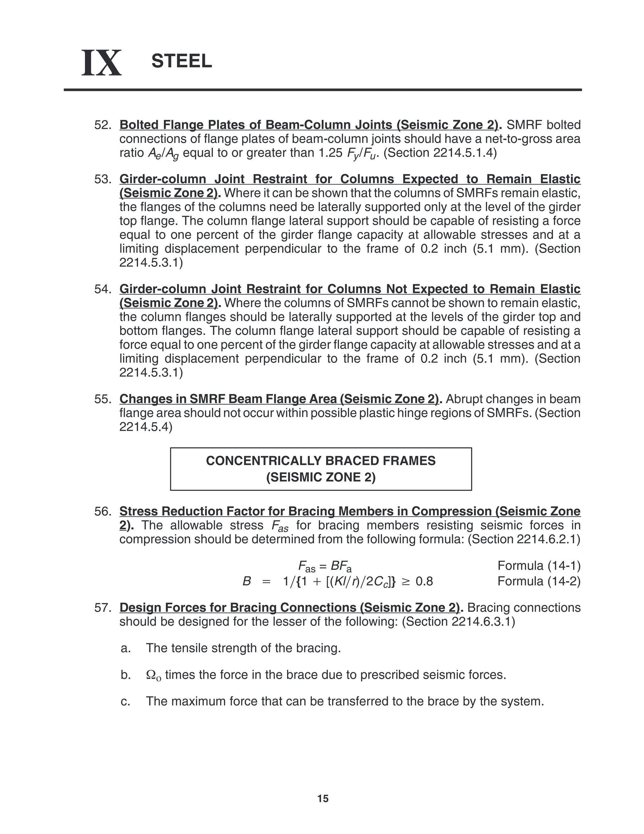STEEL
IX
15
52. Bolted Flange Plates of Beam-Column Joints (Seismic Zone 2). SMRF bolted
connections of flange plates of beam-column joints should have a net-to-gross area
ratio Ae/Ag equal to or greater than 1.25 Fy/Fu. (Section 2214.5.1.4)
53. Girder-column Joint Restraint for Columns Expected to Remain Elastic
(Seismic Zone 2). Where it can be shown that the columns of SMRFs remain elastic,
the flanges of the columns need be laterally supported only at the level of the girder
top flange. The column flange lateral support should be capable of resisting a force
equal to one percent of the girder flange capacity at allowable stresses and at a
limiting displacement perpendicular to the frame of 0.2 inch (5.1 mm). (Section
2214.5.3.1)
54. Girder-column Joint Restraint for Columns Not Expected to Remain Elastic
(Seismic Zone 2). Where the columns of SMRFs cannot be shown to remain elastic,
the column flanges should be laterally supported at the levels of the girder top and
bottom flanges. The column flange lateral support should be capable of resisting a
force equal to one percent of the girder flange capacity at allowable stresses and at a
limiting displacement perpendicular to the frame of 0.2 inch (5.1 mm). (Section
2214.5.3.1)
55. Changes in SMRF Beam Flange Area (Seismic Zone 2). Abrupt changes in beam
flange area should not occur within possible plastic hinge regions of SMRFs. (Section
2214.5.4)
CONCENTRICALLY BRACED FRAMES
(SEISMIC ZONE 2)
56. Stress Reduction Factor for Bracing Members in Compression (Seismic Zone
2). The allowable stress Fas for bracing members resisting seismic forces in
compression should be determined from the following formula: (Section 2214.6.2.1)
Fas = BFa Formula (14-1)
B  1{1  [(Klr)2Cc]}  0.8 Formula (14-2)
57. Design Forces for Bracing Connections (Seismic Zone 2). Bracing connections
should be designed for the lesser of the following: (Section 2214.6.3.1)
a. The tensile strength of the bracing.
b.  times the force in the brace due to prescribed seismic forces.
c. The maximum force that can be transferred to the brace by the system.
 