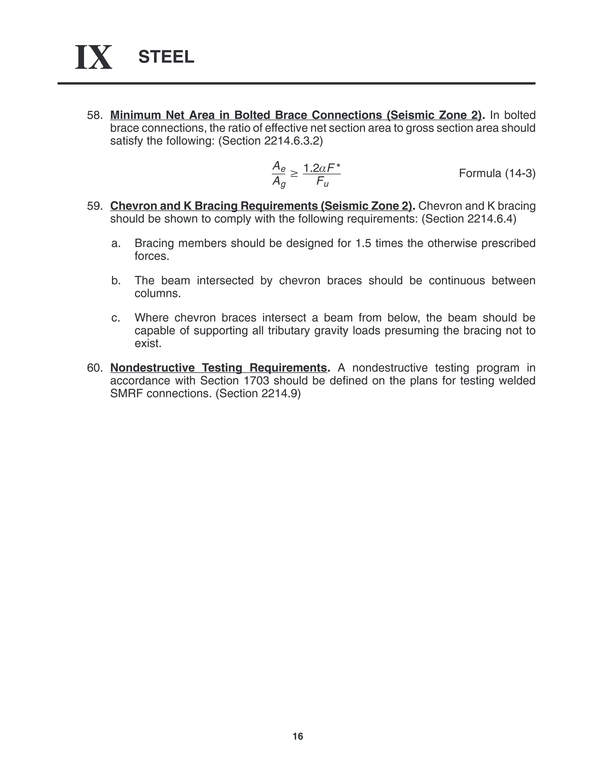 STEEL
IX
16
58. Minimum Net Area in Bolted Brace Connections (Seismic Zone 2). In bolted
brace connections, the ratio of effective net section area to gross section area should
satisfy the following: (Section 2214.6.3.2)
Ae
Ag
 1.2F *
Fu
Formula (14-3)
59. Chevron and K Bracing Requirements (Seismic Zone 2). Chevron and K bracing
should be shown to comply with the following requirements: (Section 2214.6.4)
a. Bracing members should be designed for 1.5 times the otherwise prescribed
forces.
b. The beam intersected by chevron braces should be continuous between
columns.
c. Where chevron braces intersect a beam from below, the beam should be
capable of supporting all tributary gravity loads presuming the bracing not to
exist.
60. Nondestructive Testing Requirements. A nondestructive testing program in
accordance with Section 1703 should be defined on the plans for testing welded
SMRF connections. (Section 2214.9)
 