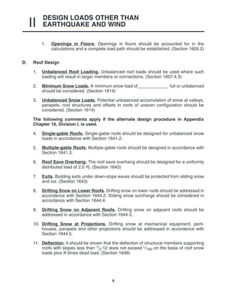 DESIGN LOADS OTHER THAN
EARTHQUAKE AND WIND
II
6
f. Openings in Floors. Openings in floors should be accounted for in the
calculations and a complete load path should be established. (Section 1605.2)
D. Roof Design
1. Unbalanced Roof Loading. Unbalanced roof loads should be used where such
loading will result in larger members or connections. (Section 1607.4.3)
2. Minimum Snow Loads. A minimum snow load of_____________ full or unbalanced
should be considered. (Section 1614)
3. Unbalanced Snow Loads. Potential unbalanced accumulation of snow at valleys,
parapets, roof structures and offsets in roofs of uneven configuration should be
considered. (Section 1614)
The following comments apply if the alternate design procedure in Appendix
Chapter 16, Division I, is used.
4. Single-gable Roofs. Single-gable roofs should be designed for unbalanced snow
loads in accordance with Section 1641.2.
5. Multiple-gable Roofs. Multiple-gable roofs should be designed in accordance with
Section 1641.3.
6. Roof Eave Overhang. The roof eave overhang should be designed for a uniformly
distributed load of 2.0 Pf. (Section 1643)
7. Exits. Building exits under down-slope eaves should be protected from sliding snow
and ice. (Section 1643)
8. Drifting Snow on Lower Roofs. Drifting snow on lower roofs should be addressed in
accordance with Section 1644.2. Sliding snow surcharge should be considered in
accordance with Section 1644.4.
9. Drifting Snow on Adjacent Roofs. Drifting snow on adjacent roofs should be
addressed in accordance with Section 1644.3.
10. Drifting Snow at Projections. Drifting snow at mechanical equipment, pent-
houses, parapets and other projections should be addressed in accordance with
Section 1644.5.
11. Deflection. It should be shown that the deflection of structural members supporting
roofs with slopes less than 1/2:12 does not exceed L/180 on the basis of roof snow
loads plus K times dead load. (Section 1646)
 