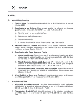 WOOD
X
99
X. WOOD
A. Material Requirements
1. Grading Rules. Plans should specify grading rules by which lumber is to be graded.
(Section 2304)
2. Specifications for Glulams. Plans should specify the following for structural
glued-laminated timber: (Section 2316.1 and NDS-91, Section 5.1)
a. Whether for dry or wet conditions of use.
b. Species and applicable standard.
c. Stress requirements.
d. If the temperature of the timber exceeds 150F (66C) in service.
3. Exposed Structural Glulams. Exposed structural glulams should be pressure
treated with an approved preservative or be manufactured from wood of natural
resistance to decay. (Section 2306.12)
4. Specifications for Wood Structural Panels.
a. Grade Specification. Plans should specify wood structural panel grade. Wood
structural panel grade should be one of the grades specified in UBC Standard
23-2 or 23-3. (Sections 2304.1 and 2315.3.3)
b. Wood Structural Panels Used Outdoors. Wood structural panels to be
exposed in outdoor applications should be of the exterior type, except as
provided in Sections 2312.2 and 2320.12.9. (Section 2310.3)
c. Wood Structural Panel Shear Walls and Diaphragms. Plywood to be used in
shear-walls and diaphragms should be manufactured using exterior glue.
(Section 2315.5.3)
5. Wood Subject to Decay and Termites. Protection against decay and termites
should be specified for wood in accordance with Section 2306.
B. Adjustment Factors
1. Applicable Adjustment Factors. Tabulated allowable design values should be
multiplied by all applicable adjustment factors as set forth in Sections 2316 and
2316.2, and NDS-91, Part II. (Division III - Part I)
2. Fire-retardant Treated Wood. Allowable stresses for fire-retardant treated wood
should be reduced in accordance with Sections 2316, 2316.2 and UBC Standard
23-5.
 