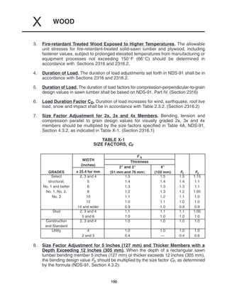 WOOD
X
100
3. Fire-retardant Treated Wood Exposed to Higher Temperatures. The allowable
unit stresses for fire-retardant-treated solid-sawn lumber and plywood, including
fastener values, subject to prolonged elevated temperatures from manufacturing or
equipment processes not exceeding 150F (66C) should be determined in
accordance with Sections 2316 and 2316.2.
4. Duration of Load. The duration of load adjustments set forth in NDS-91 shall be in
accordance with Sections 2316 and 2316.2.
5. Duration of Load. The duration of load factors for compression-perpendicular-to-grain
design values in sawn lumber shall be based on NDS-91, Part IV. (Section 2316)
6. Load Duration Factor CD. Duration of load increases for wind, earthquake, roof live
load, snow and impact shall be in accordance with Table 2.3.2. (Section 2316.2)
7. Size Factor Adjustment for 2x, 3x and 4x Members. Bending, tension and
compression parallel to grain design values for visually graded 2x, 3x and 4x
members should be multiplied by the size factors specified in Table 4A, NDS-91,
Section 4.3.2, as indicated in Table X-1. (Section 2316.1)
TABLE X-1
SIZE FACTORS, CF
WIDTH
F b
WIDTH
(inches)
Thickness
(inches)
2” and 3” 4”
GRADES x 25.4 for mm
2” and 3”
(51 mm and 76 mm)
4”
(102 mm) Ft Fc
Select
structural,
No. 1 and better
No. 1, No. 2,
No. 3
2, 3 and 4
5
6
8
10
12
14 and wider
1.5
1.4
1.3
1.2
1.1
1.0
0.9
1.5
1.4
1.3
1.3
1.2
1.1
1.0
1.5
1.4
1.3
1.2
1.1
1.0
0.9
1.15
1.1
1.1
1.05
1.0
1.0
0.9
Stud 2, 3 and 4
5 and 6
1.1
1.0
1.1
1.0
1.1
1.0
1.05
1.0
Construction
and Standard
2, 3 and 4 1.0 1.0 1.0 1.0
Utility 4
2 and 3
1.0
0.4
1.0
—
1.0
0.4
1.0
0.6
8. Size Factor Adjustment for 5 Inches (127 mm) and Thicker Members with a
Depth Exceeding 12 Inches (305 mm). When the depth of a rectangular sawn
lumber bending member 5 inches (127 mm) or thicker exceeds 12 inches (305 mm),
the bending design value Fb should be multiplied by the size factor CF, as determined
by the formula (NDS-91, Section 4.3.2):
 