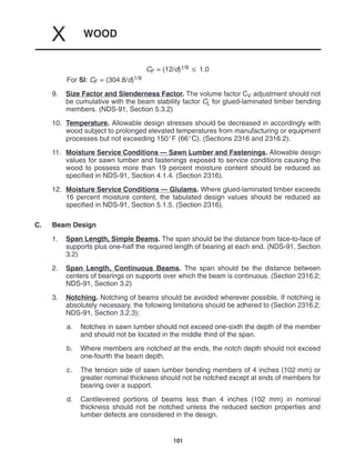 WOOD
X
101
CF = (12/d)1/9  1.0
For SI: CF = (304.8/d)1/9
9. Size Factor and Slenderness Factor. The volume factor CV adjustment should not
be cumulative with the beam stability factor CL for glued-laminated timber bending
members. (NDS-91, Section 5.3.2)
10. Temperature. Allowable design stresses should be decreased in accordingly with
wood subject to prolonged elevated temperatures from manufacturing or equipment
processes but not exceeding 150F (66C). (Sections 2316 and 2316.2).
11. Moisture Service Conditions — Sawn Lumber and Fastenings. Allowable design
values for sawn lumber and fastenings exposed to service conditions causing the
wood to possess more than 19 percent moisture content should be reduced as
specified in NDS-91, Section 4.1.4. (Section 2316).
12. Moisture Service Conditions — Glulams. Where glued-laminated timber exceeds
16 percent moisture content, the tabulated design values should be reduced as
specified in NDS-91, Section 5.1.5. (Section 2316).
C. Beam Design
1. Span Length, Simple Beams. The span should be the distance from face-to-face of
supports plus one-half the required length of bearing at each end. (NDS-91, Section
3.2)
2. Span Length, Continuous Beams. The span should be the distance between
centers of bearings on supports over which the beam is continuous. (Section 2316.2;
NDS-91, Section 3.2)
3. Notching. Notching of beams should be avoided wherever possible. If notching is
absolutely necessary, the following limitations should be adhered to (Section 2316.2;
NDS-91, Section 3.2.3):
a. Notches in sawn lumber should not exceed one-sixth the depth of the member
and should not be located in the middle third of the span.
b. Where members are notched at the ends, the notch depth should not exceed
one-fourth the beam depth.
c. The tension side of sawn lumber bending members of 4 inches (102 mm) or
greater nominal thickness should not be notched except at ends of members for
bearing over a support.
d. Cantilevered portions of beams less than 4 inches (102 mm) in nominal
thickness should not be notched unless the reduced section properties and
lumber defects are considered in the design.
 