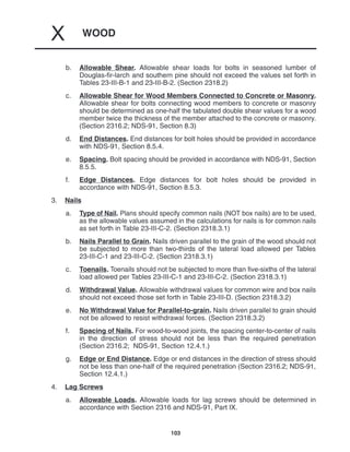 WOOD
X
103
b. Allowable Shear. Allowable shear loads for bolts in seasoned lumber of
Douglas-fir-larch and southern pine should not exceed the values set forth in
Tables 23-III-B-1 and 23-III-B-2. (Section 2318.2)
c. Allowable Shear for Wood Members Connected to Concrete or Masonry.
Allowable shear for bolts connecting wood members to concrete or masonry
should be determined as one-half the tabulated double shear values for a wood
member twice the thickness of the member attached to the concrete or masonry.
(Section 2316.2; NDS-91, Section 8.3)
d. End Distances. End distances for bolt holes should be provided in accordance
with NDS-91, Section 8.5.4.
e. Spacing. Bolt spacing should be provided in accordance with NDS-91, Section
8.5.5.
f. Edge Distances. Edge distances for bolt holes should be provided in
accordance with NDS-91, Section 8.5.3.
3. Nails
a. Type of Nail. Plans should specify common nails (NOT box nails) are to be used,
as the allowable values assumed in the calculations for nails is for common nails
as set forth in Table 23-III-C-2. (Section 2318.3.1)
b. Nails Parallel to Grain. Nails driven parallel to the grain of the wood should not
be subjected to more than two-thirds of the lateral load allowed per Tables
23-III-C-1 and 23-III-C-2. (Section 2318.3.1)
c. Toenails. Toenails should not be subjected to more than five-sixths of the lateral
load allowed per Tables 23-III-C-1 and 23-III-C-2. (Section 2318.3.1)
d. Withdrawal Value. Allowable withdrawal values for common wire and box nails
should not exceed those set forth in Table 23-III-D. (Section 2318.3.2)
e. No Withdrawal Value for Parallel-to-grain. Nails driven parallel to grain should
not be allowed to resist withdrawal forces. (Section 2318.3.2)
f. Spacing of Nails. For wood-to-wood joints, the spacing center-to-center of nails
in the direction of stress should not be less than the required penetration
(Section 2316.2; NDS-91, Section 12.4.1.)
g. Edge or End Distance. Edge or end distances in the direction of stress should
not be less than one-half of the required penetration (Section 2316.2; NDS-91,
Section 12.4.1.)
4. Lag Screws
a. Allowable Loads. Allowable loads for lag screws should be determined in
accordance with Section 2316 and NDS-91, Part IX.
 