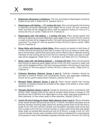 WOOD
X
105
3. Diaphragm Dimension Limitations. The size and shape of diaphragms should be
limited as set forth in Table 23-II-G. (Section 2315.1)
4. Diaphragms with Nailing  21/2 Inches (64 mm). Plans should specify that framing
at adjoining horizontal diaphragm panel edges will be 3-inch (76 mm) nominal or
wider and nails will be staggered where nails are spaced 2 inches (51 mm) or 21/2
inches (64 mm) on center. (Table 23-II-H, Footnote 2)
5. Diaphragms with 10d Nailing  3 Inches (76 mm). Plans should specify that
framing at adjoining horizontal diaphragm panel edges will be 3-inch (76 mm) nominal
or wider and nails will be staggered where 10d nails having penetration into framing of
more than 15/8 inches (41 mm) are spaced 3 inches (76 mm) or less on center. (Table
23-II-H, Footnote 3)
6. Shear Walls with Panels on Both Sides. Where panels are applied on both faces of
a shear wall and nail spacing is less than 6 inches (152 mm) on center on either side,
plans should either specify that panel joints will be offset to fall on different framing
members or that framing will be 3-inch (76 mm) nominal or thicker and nails on each
side will be staggered. (Table 23-II-I-1, Footnote 2 and Table 23-II-I-2, Footnote 2)
7. Shear walls with 10d Nailing Spaced  3 Inches (76 mm). Plans should specify
that framing at adjoining panel edges will be 3-inch (76 mm) nominal or wider and
nails will be staggered where 10d nails having penetration into framing of more than
15/8 inches (41 mm) are spaced 3 inches (76 mm) or less on center. (Table 23-II-I-2,
Footnote 5)
8. Collector Members (Seismic Zones 3 and 4). Collector members should be
provided to transmit tension and compression forces, and diaphragm sheathing
should not be used to splice these members. (Section 2315.5.2)
9. Blocked Walls (Seismic Zones 3 and 4). Plans should specify that framing
members or blocking should be provided at the edges of all sheets in shear walls.
(Sections 2315.5)
10 Toenails (Seismic Zones 3 and 4). Except for structures built in accordance with
Section 2320, toenails shall not be used to transfer lateral forces in excess of 150
pounds per foot (2188 N/m) from diaphragms to shear walls, drag struts (collectors) or
other elements, or from shear walls to other elements. (Section 2318.3.1)
11. 3-Inch (76 mm) Framing for Shear Walls (Seismic Zone 3 and 4). Where allowable
shear values exceed 350 pounds per foot (5.11 N/mm), foundation still plates and all
framing members receiving edge nailing from abutting panels shall not be less than a
single 3-inch (76 mm) nominal member and foundation sill plates shall not be less
than a single 3-inch (76 mm) nominal member. In shear walls where total wall design
shear does not exceed 600 pounds per foot (8.76 N/mm), a single 2-inch (51 mm)
nominal sill plate may be used, provided anchor bolts are designed for a load capacity
of 50 percent or less of the allowable capacity and bolts have a minimum of 2-inch by
 