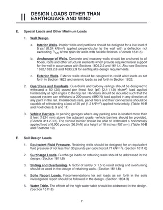 DESIGN LOADS OTHER THAN
EARTHQUAKE AND WIND
II
7
E. Special Loads and Other Minimum Loads
1. Wall Design.
a. Interior Walls. Interior walls and partitions should be designed for a live load of
5 psf (0.24 kN/m2) applied perpendicular to the wall with a deflection not
exceeding 1/120 of the span for walls with flexible finishes. (Section 1611.5)
b. Anchorage of Walls. Concrete and masonry walls should be anchored to all
floors, roofs and other structural elements which provide required lateral support
for the wall in accordance with Sections 1605.2.3 and 1611.4. Also see Sections
1632,1633.2.8 and 1633.2.9 for earthquake design requirements.
c. Exterior Walls. Exterior walls should be designed to resist wind loads as set
forth in Section 1622 and seismic loads as set forth in Section 1632.
2. Guardrails and Handrails. Guardrails and balcony railings should be designed to
withstand a 50 (20) pound per lineal foot (plf) [2.4 (1.0) kN/m2] load applied
horizontally at right angles to the top rail. Handrails should be mounted such that the
support system can withstand a 200-pound (890 N) load applied in any direction at
any point in the rail. Intermediate rails, panel fillers and their connections should be
capable of withstanding a load of 25 psf (1.2 kN/m2) applied horizontally. (Table 16-B
and Footnotes 8, 9 and 11)
3. Vehicle Barriers. In parking garages where any parking area is located more than
5 feet (1524 mm) above the adjacent grade, vehicle barriers should be provided.
(Section 311.2.3.5) The vehicle barrier should be able to withstand a horizontally
applied load of 6,000 pounds (26.9 kN) at a height of 18 inches (457 mm). (Table 16-B
and Footnote 10)
F. Soil Design Loads
1. Equivalent Fluid Pressure. Retaining walls should be designed for an equivalent
fluid pressure of not less than 30 pounds per cubic foot (4.71 kN/m3). (Section 1611.6)
2. Surcharge Loads. Surcharge loads on retaining walls should be addressed in the
design. (Section 1611.6)
3. Sliding and Overturning. A factor of safety of 1.5 to resist sliding and overturning
should be used in the design of retaining walls. (Section 1611.6)
4. Soils Report Loads. Recommendations for soil loads as set forth in the soils
investigation report should be followed in the design. (Section 1804.3)
5. Water Table. The effects of the high water table should be addressed in the design.
(Section 1611.8)
 