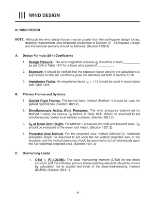 WIND DESIGN
III
9
III. WIND DESIGN
NOTE: Although the wind design forces may be greater than the earthquake design forces,
detailing requirements and limitations prescribed in Division IV—Earthquake Design
and the material sections should be followed. (Section 1626.3)
A. Design Formula (20-1) Coefficients
1. Design Pressure. The wind stagnation pressure qs should be at least __________
as set forth in Table 16-F for a basic wind speed of _________.
2. Exposure. It should be verified that the exposure factor used in the calculations is
appropriate for the site conditions given the definition set forth in Section 1616.
3. Importance Factor. An importance factor Iw = 1.15 should be used in accordance
with Table 16-K.
B. Primary Frames and Systems
1. Gabled Rigid Frames. The normal force method (Method 1) should be used for
gabled rigid frames. (Section 1621.2)
2. Simultaneously Acting Wind Pressures. The wind pressures determined for
Method 1 using the various Cq factors in Table 16-H should be assumed to act
simultaneously normal to all exterior surfaces. (Section 1621.2)
3. Ce at Mean Roof Height. For Method 1 pressures on roofs and leeward walls, Ce
should be evaluated at the mean roof height. (Section 1621.2)
4. Projected Area Method. For the projected area method (Method 2), horizontal
pressures should be assumed to act upon the full vertical projected area of the
structure, and the vertical pressures should be assumed to act simultaneously upon
the full horizontal projected area. (Section 1621.3)
C. Overturning Loads
1. OTM  (2/3)(DLRM). The base overturning moment (OTM) for the entire
structure and the individual primary lateral-resisting elements should be shown
by calculation not to exceed two-thirds of the dead-load-resisting moment
(DLRM). (Section 1621.1)
 
