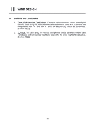 WIND DESIGN
III
10
D. Elements and Components
1. Table 16-H Pressure Coefficients. Elements and components should be designed
for wind loads using the pressure coefficients set forth in Table 16-H. Elements and
components both “in” and “not in” areas of discontinuity should be considered.
(Section 1622)
2. Ce Value. The value of Ce for outward acting forces should be obtained from Table
16-G based on the mean roof height and applied for the entire height of the structure.
(Section 1622)
 