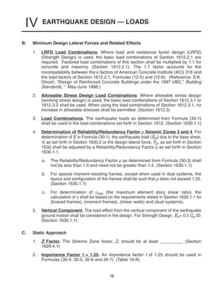 EARTHQUAKE DESIGN — LOADS
IV
12
B. Minimum Design Lateral Forces and Related Effects
1. LRFD Load Combinations. Where load and resistance factor design (LRFD)
(Strength Design) is used, the basic load combinations of Section 1612.2.1 are
required. Factored load combinations of this section shall be multiplied by 1.1 for
concrete and masonry. (Section 1612.2.1). The 1.1 factor accounts for the
incompatability between the φ factors of American Concrete Institute (ACI) 318 and
the load factors of Section 1612.2.1, Formulas (12-5) and (12-6). (Reference: S.K.
Ghosh, “Design of Reinforced Concrete Buildings under the 1997 UBC,” Building
Standards, May-June 1998.)
2. Allowable Stress Design Load Combinations. Where allowable stress design
(working stress design) is used, the basic load combinations of Section 1612.3.1 or
1612.3.2 shall be used. When using the load combinations of Section 1612.3.1, no
increase in allowable stresses shall be permitted. (Section 1612.3)
3. Load Combinations. The earthquake loads as determined from Formula (30-1)
shall be used in the load combinations set forth in Section 1612. (Section 1630.1.1)
4. Determination of Reliability/Redundancy Factor ρ Seismic Zones 3 and 4. For
determination of E in Formula (30-1), the earthquake load (EH) due to the base shear,
V, as set forth in Section 1630.2 or the design lateral force, Fp, as set forth in Section
1632 shall be adjusted by a Reliability/Redundancy Factor ρ as set forth in Section
1630.1.1.
a. The Reliability/Redundancy Factor ρ as determined from Formula (30-3) shall
not be less than 1.0 and need not be greater than 1.5. (Section 1630.1.1)
b. For special moment-resisting frames, except when used in dual systems, the
layout and configuration of the frames shall be such that ρ does not exceed 1.25.
(Section 1630.1.1)
c. For determination of rmax (the maximum element story shear ratio), the
calculation of ri shall be based on the requirements stated in Section 1630.1.1 for
(braced frames), (moment frames), (shear walls) and (dual systems).
5. Vertical Component. The load effect from the vertical component of the earthquake
ground motion shall be considered in the design. For Strength Design, Ev= 0.5 Ca ID.
(Section 1630.1.1)
C. Static Approach
1. Z Factor. The Seismic Zone factor, Z, should be at least _________. (Section
1629.4.1)
2. Importance Factor I = 1.25. An importance factor I of 1.25 should be used in
Formulas (30-4, 30-5, 30-6 and 30-7). (Table 16-K)
 