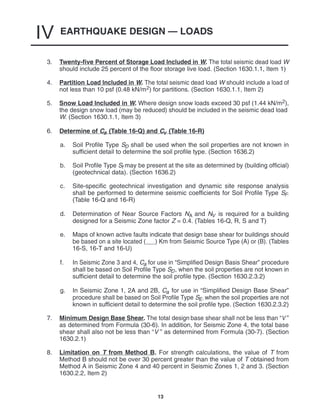 EARTHQUAKE DESIGN — LOADS
IV
13
3. Twenty-five Percent of Storage Load Included in W. The total seismic dead load W
should include 25 percent of the floor storage live load. (Section 1630.1.1, Item 1)
4. Partition Load Included in W. The total seismic dead load W should include a load of
not less than 10 psf (0.48 kN/m2) for partitions. (Section 1630.1.1, Item 2)
5. Snow Load Included in W. Where design snow loads exceed 30 psf (1.44 kN/m2),
the design snow load (may be reduced) should be included in the seismic dead load
W. (Section 1630.1.1, Item 3)
6. Determine of Ca (Table 16-Q) and Cv (Table 16-R)
a. Soil Profile Type SD shall be used when the soil properties are not known in
sufficient detail to determine the soil profile type. (Section 1636.2)
b. Soil Profile Type Sf may be present at the site as determined by (building official)
(geotechnical data). (Section 1636.2)
c. Site-specific geotechnical investigation and dynamic site response analysis
shall be performed to determine seismic coefficients for Soil Profile Type SF.
(Table 16-Q and 16-R)
d. Determination of Near Source Factors NA and NV is required for a building
designed for a Seismic Zone factor Z = 0.4. (Tables 16-Q, R, S and T)
e. Maps of known active faults indicate that design base shear for buildings should
be based on a site located ( ) Km from Seismic Source Type (A) or (B). (Tables
16-S, 16-T and 16-U)
f. In Seismic Zone 3 and 4, Ca for use in “Simplified Design Basis Shear” procedure
shall be based on Soil Profile Type SD, when the soil properties are not known in
sufficient detail to determine the soil profile type. (Section 1630.2.3.2)
g. In Seismic Zone 1, 2A and 2B, Ca for use in “Simplified Design Base Shear”
procedure shall be based on Soil Profile Type SE, when the soil properties are not
known in sufficient detail to determine the soil profile type. (Section 1630.2.3.2)
7. Minimum Design Base Shear. The total design base shear shall not be less than “V ”
as determined from Formula (30-6). In addition, for Seismic Zone 4, the total base
shear shall also not be less than “V ” as determined from Formula (30-7). (Section
1630.2.1)
8. Limitation on T from Method B. For strength calculations, the value of T from
Method B should not be over 30 percent greater than the value of T obtained from
Method A in Seismic Zone 4 and 40 percent in Seismic Zones 1, 2 and 3. (Section
1630.2.2, Item 2)
 