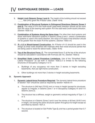EARTHQUAKE DESIGN — LOADS
IV
14
9. Height Limit (Seismic Zones 3 and 4). The height of the building should not exceed
feet (mm) given the R factor used. (Table 16-N)
10. Combination of Structural Systems in Orthogonal Directions (Seismic Zones 3
and 4). The value of R in the north-south (east-west) direction should not be more
than the value of the bearing wall system R in the east-west (north-south) direction.
(Section 1630.4.3)
11. Combination of Systems Along the Same Axes. For other than dual systems and
shear wall-frame interactive systems in Seismic Zones 0 and 1, where a combination
of systems is used in the same direction, the value of R used in that direction should
not be greater than the least R of the systems. (Section 1630.4.4)
12. R = 4.5 in Wood-framed Construction. An R factor of 4.5 should be used in the
design as shear walls sheathed with materials other than wood structural panels that
are being used to resist the lateral loads. (Table 16-N)
13. Top of the Structure Force, Ft . The concentrated force Ft at the top of the structure
should be calculated in accordance with Formula (30-14). (Section 1630.5)
14. Simplified Static Lateral Procedure Limitations. Use of the “Simplified Static
Lateral Procedure” as set forth in Section 1630.2.3 is limited to the following
structures of Occupancy Category 4 or 5:
a. Buildings of any occupancy not more than 3 stories in height excluding
basements, that use light-frame construction.
b. Other buildings not more than 2 stories in height excluding basements.
D. Dynamic Approach
1. Dynamic Lateral-force Procedure Required. The dynamic lateral-force procedure
of Section 1631 should be used as required by Section 1629.8.4 if:
a. The structure is 240 feet (73152 mm) or more in height (except for structures,
regular or irregular, in Seismic Zone 1 or in Occupancy Category IV and V in
Seismic Zone 2).
b. The structure has a stiffness, weight or geometric vertical irregularity of Type 1, 2
or 3.
c. The structure is in Seismic Zones 3 and 4 over five stories or 65 feet (19 812 mm)
in height, not having the same structural system throughout its height except as
permitted by Section 1631.2.
d. The structure is located on Soil Profile TypeSF and has a period greater than 0.7
second.
 