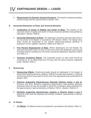 EARTHQUAKE DESIGN — LOADS
IV
15
2. Requirements for Dynamic Analysis Procedure. The dynamic analysis procedure
should comply with the requirements of Section 1631.
E. Horizontal Distribution of Shear and Torsional Moments
1. Justification of Center of Rigidity and Center of Mass. The location of the
assumed center of rigidity and center of mass should be identified and justified by
calculation. (Section 1630.6)
2. Horizontal Distribution of Shear. The diaphragm should be assumed rigid unless it
can be shown to be flexible in accordance with Section 1630.6. The design story
shear should be distributed to the various lateral-load-resisting elements in
proportion to their rigidities. (Sections 1630.6 and 1605.2.1)
3. Five Percent Displacement of Mass. Where diaphragms are not flexible, the
assumed calculated center of mass at each level should be displaced 5 percent and
increased shears resulting from the torsion should be addressed. (Sections 1630.6
and 1605.2.1)
4. Torsional Irregularity Effects. The accidental torsion at each level should be
increased by Ax as determined from Formula (30-16) where torsional irregularity
exists. (Section 1630.7)
F. Overturning
1. Overturning Effects. Overturning loads should be addressed in the design of
lateral-load-resisting elements. (Section 1630.8) The dead load limitation in reducing
overturning shall be accounted for by the use of the appropriate load combinations of
Section 1612.
2. Columns Supporting Discontinuous Elements (Seismic Zones 3 and 4).
Columns and other elements supporting discontinuous load-resisting elements
should be shown to have the strength to resist the combination loads resulting from
the special seismic load combinations of Section 1612.4. (Section 1630.8.2.1)
3. Elements supporting discontinuous systems in Seismic Zones 3 and 4.
Elements shall meet the detailing and member limitation requirements of Section
1630.8.2.2.
G. P∆ Effects
1. P∆ Effects. P∆ effects should be considered in accordance with Section 1630.1.3.
 
