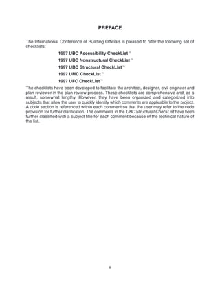 iii
PREFACE
The International Conference of Building Officials is pleased to offer the following set of
checklists:
1997 UBC Accessibility CheckList
1997 UBC Nonstructural CheckList
1997 UBC Structural CheckList
1997 UMC CheckList
1997 UFC CheckList
The checklists have been developed to facilitate the architect, designer, civil engineer and
plan reviewer in the plan review process. These checklists are comprehensive and, as a
result, somewhat lengthy. However, they have been organized and categorized into
subjects that allow the user to quickly identify which comments are applicable to the project.
A code section is referenced within each comment so that the user may refer to the code
provision for further clarification. The comments in the UBC Structural CheckList have been
further classified with a subject title for each comment because of the technical nature of
the list.
 