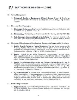 EARTHQUAKE DESIGN — LOADS
IV
16
H. Vertical Component
1. Horizontal Cantilever Components (Seismic Zones 3 and 4). Overhangs
(balconies) should be designed for a net upward force of 0.7Ca Z IWp. (Section
1630.11)
I. Floor and Roof Diaphragms
1. Diaphragm Design Load. Diaphragms should be designed to resist the load set forth
in Formula (33-1). (Section 1633.2.9)
2. Minimum Fpx. The force Fpx shall not be less than 0.5 Ca I wpx . (Section 1633.2.9)
3. Sub-diaphragm Maximum Length-to-Width Ratio. The maximum length-to-width
ratio of the wood structural sub-diaphragm shall be 21/2 :1. (Section 1633.2.9, Item 4)
J. Elements of Structures and Nonstructural Components Supported by Structures
1. Design Seismic Forces on Parts of Structures. The total design lateral seismic
force Fp shall be determined either from Formula (32-1) or Formula (32-2). For
member and connection design, these forces shall use the load combinations or
factors specified in Section 1612.2 or 1612.3. (Section 1632.2)
2. Design Lateral Force. Walls [equipment, ornamentation, storage racks,
floor-supported cabinets and bookshelves more than 6 feet (1828 mm) in height] and
their attachments should be designed to resist the loads set forth in Formula (32-1 or
32-2). (Section 1632.2, Table 16-O)
3. Design Force for Body of Connection and Fasteners (Seismic Zones 2, 3 and 4).
The body of the connections for exterior nonbearing, nonshear wall panels should be
designed for the force determined by Formula (32-2), where Rp = 3.0 and ap = 1.0.
Fasteners should be designed for the forces determined by Formula (32-2) where Rp
= 1.0 and ap = 1.0. (Section 1633.2.4.2)
4. Rp for Anchorages. Rp shall be taken from Table 16-O except Rp for anchorages,
which shall equal 1.5 for shallow expansion anchor bolts, shallow chemical anchors
or shallow cast-in-place anchors. Shallow anchors are those with an embedment
length-to-diameter ratio of less than 8. Anchorages constructed of nonductile
material or by use of adhesive shall use an R = 1.0. (Section 1632.2)
K. Nonbuilding Structures
1. Rigid Structures. Rigid nonbuilding structures (those with period T less than 0.06
seconds) and their anchorages should be designed in accordance with Formula
(34-1). (Section 1634.3)
 