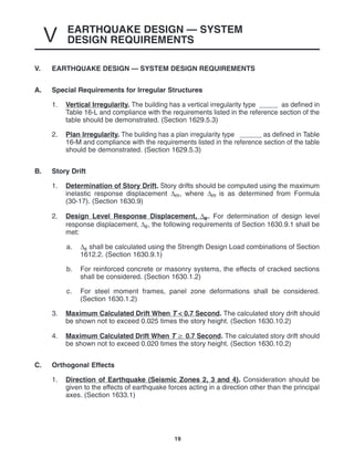 EARTHQUAKE DESIGN — SYSTEM
DESIGN REQUIREMENTS
V
19
V. EARTHQUAKE DESIGN — SYSTEM DESIGN REQUIREMENTS
A. Special Requirements for Irregular Structures
1. Vertical Irregularity. The building has a vertical irregularity type as defined in
Table 16-L and compliance with the requirements listed in the reference section of the
table should be demonstrated. (Section 1629.5.3)
2. Plan Irregularity. The building has a plan irregularity type as defined in Table
16-M and compliance with the requirements listed in the reference section of the table
should be demonstrated. (Section 1629.5.3)
B. Story Drift
1. Determination of Story Drift. Story drifts should be computed using the maximum
inelastic response displacement ∆m, where ∆m is as determined from Formula
(30-17). (Section 1630.9)
2. Design Level Response Displacement, ∆s. For determination of design level
response displacement, ∆s, the following requirements of Section 1630.9.1 shall be
met:
a. ∆s shall be calculated using the Strength Design Load combinations of Section
1612.2. (Section 1630.9.1)
b. For reinforced concrete or masonry systems, the effects of cracked sections
shall be considered. (Section 1630.1.2)
c. For steel moment frames, panel zone deformations shall be considered.
(Section 1630.1.2)
3. Maximum Calculated Drift When T < 0.7 Second. The calculated story drift should
be shown not to exceed 0.025 times the story height. (Section 1630.10.2)
4. Maximum Calculated Drift When T  0.7 Second. The calculated story drift should
be shown not to exceed 0.020 times the story height. (Section 1630.10.2)
C. Orthogonal Effects
1. Direction of Earthquake (Seismic Zones 2, 3 and 4). Consideration should be
given to the effects of earthquake forces acting in a direction other than the principal
axes. (Section 1633.1)
 