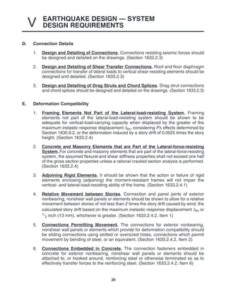 EARTHQUAKE DESIGN — SYSTEM
DESIGN REQUIREMENTS
V
20
D. Connection Details
1. Design and Detailing of Connections. Connections resisting seismic forces should
be designed and detailed on the drawings. (Section 1633.2.3)
2. Design and Detailing of Shear Transfer Connections. Roof and floor diaphragm
connections for transfer of lateral loads to vertical shear-resisting elements should be
designed and detailed. (Section 1633.2.3)
3. Design and Detailing of Drag Struts and Chord Splices. Drag strut connections
and chord splices should be designed and detailed on the drawings. (Section 1633.2.3)
E. Deformation Compatibility
1. Framing Elements Not Part of the Lateral-load-resisting System. Framing
elements not part of the lateral-load-resisting system should be shown to be
adequate for vertical-load-carrying capacity when displaced by the greater of the
maximum inelastic response displacement ∆m, considering P∆ effects determined by
Section 1630.9.2, or the deformation induced by a story drift of 0.0025 times the story
height. (Section 1633.2.4)
2. Concrete and Masonry Elements that are Part of the Lateral-force-resisting
System.For concrete and masonry elements that are part of the lateral-force-resisting
system, the assumed flexural and shear stiffness properties shall not exceed one half
of the gross section properties unless a rational cracked section analysis is performed.
(Section 1633.2.4)
3. Adjoining Rigid Elements. It should be shown that the action or failure of rigid
elements enclosing (adjoining) the moment-resistant frames will not impair the
vertical- and lateral-load-resisting ability of the frame. (Section 1633.2.4.1)
4. Relative Movement between Stories. Connection and panel joints of exterior
nonbearing, nonshear wall panels or elements should be shown to allow for a relative
movement between stories of not less than 2 times the story drift caused by wind, the
calculated story drift based on the maximum inelastic response displacement ∆m or
1/
2 inch (13 mm), whichever is greater. (Section 1633.2.4.2, Item 1)
5. Connections Permitting Movement. The connections for exterior nonbearing,
nonshear wall panels or elements which provide for deformation compatibility should
be sliding connections using slotted or oversized holes, connections which permit
movement by bending of steel, or an equivalent. (Section 1633.2.4.2, Item 2)
6. Connections Embedded in Concrete. The connection fasteners embedded in
concrete for exterior nonbearing, nonshear wall panels or elements should be
attached to, or hooked around, reinforcing steel or otherwise terminated so as to
effectively transfer forces to the reinforcing steel. (Section 1633.2.4.2, Item 6)
 