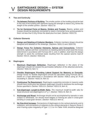 EARTHQUAKE DESIGN — SYSTEM
DESIGN REQUIREMENTS
V
21
F. Ties and Continuity
1. Tie between Portions of Building. The smaller portion of the building should be tied
to the rest of the building with elements having the strength to resist 0.5CaI times the
weight of the smaller portion. (Section 1633.2.5)
2. Tie for Horizonal Force at Beams, Girders and Trusses. Beams, girders and
trusses should be positively connected to resist a horizontal force acting parallel to
them not less than 0.3CaI times the dead plus live load. (Section 1633.2.5)
G. Collector Elements
1. Design and Detailing of Collector Members. Collector members (drags) should be
designed and detailed on the drawings. (Sections 1633.2.3 and 1633.2.6)
2. Design Force For Collector Elements, Splices and Connections. Collector
elements, splices and their connections to resisting elements shall resist the forces
determined in accordance with Formula (33-1), and, in addition, shall have the design
strength to resist the combined loads resulting from the special seismic load of
Section 1612.4. (Section 1633.2.6)
H. Diaphragms
1. Maximum Diaphragm Deflection. Diaphragm deflection in the plane of the
diaphragm should not exceed the permissible deflection of the attached elements.
(Section 1633.2.9, Item 1)
2. Flexible Diaphragms Providing Lateral Support for Masonry or Concrete.
Design forces for flexible diaphragms should be calculated using Formula (33-1),
based on a load determined in accordance with Section 1630.2 using an R not
exceeding 4. (Section 1633.2.9, Item 3)
3. Continuous Tie Requirement. Diaphragms supporting concrete or masonry walls
should have continuous ties between diaphragm chords to distribute the anchorage
forces specified in Section 1633.2.8. (Section 1633.2.9, Item 4)
4. Sub-diaphragm Length-to-Width Ratio. The maximum length-to-width ratio for
wood structural sub-diaphragms is 21/2:1. (Section 1633.2.9, Item 4)
5. Anchorage and Wood. Anchorage should not be accomplished by toenails or nails
subject to withdrawal, nor should wood ledgers or framing be used in cross-grain
bending or cross-grain tension. (Section 1633.2.9, Item 5)
6. No One-third Increase. Connections of diaphragms to the vertical elements and to
collectors, and connections of collectors to the vertical elements in Seismic Zones 3
and 4 having a plan irregularity of Type 1, 2, 3 or 4 in Table 16-M, should be designed
 