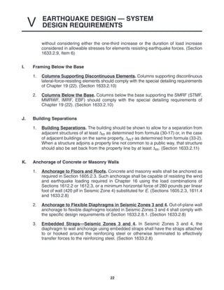 EARTHQUAKE DESIGN — SYSTEM
DESIGN REQUIREMENTS
V
22
without considering either the one-third increase or the duration of load increase
considered in allowable stresses for elements resisting earthquake forces. (Section
1633.2.9, Item 6)
I. Framing Below the Base
1. Columns Supporting Discontinuous Elements. Columns supporting discontinuous
lateral-force-resisting elements should comply with the special detailing requirements
of Chapter 19 (22). (Section 1633.2.10)
2. Columns Below the Base. Columns below the base supporting the SMRF (STMF,
MMRWF, IMRF, EBF) should comply with the special detailing requirements of
Chapter 19 (22). (Section 1633.2.10)
J. Building Separations
1. Building Separations. The building should be shown to allow for a separation from
adjacent structures of at least ∆m as determined from formula (30-17) or, in the case
of adjacent buildings on the same property, ∆mT as determined from formula (33-2).
When a structure adjoins a property line not common to a public way, that structure
should also be set back from the property line by at least ∆m. (Section 1633.2.11)
K. Anchorage of Concrete or Masonry Walls
1. Anchorage to Floors and Roofs. Concrete and masonry walls shall be anchored as
required in Section 1605.2.3. Such anchorage shall be capable of resisting the wind
and earthquake loading required in Chapter 16 using the load combinations of
Sections 1612.2 or 1612.3, or a minimum horizontal force of 280 pounds per linear
foot of wall (420 plf in Seismic Zone 4) substituted for E. (Sections 1605.2.3, 1611.4
and 1633.2.8)
2. Anchorage to Flexible Diaphragms in Seismic Zones 3 and 4. Out-of-plane wall
anchorage to flexible diaphragms located in Seismic Zones 3 and 4 shall comply with
the specific design requirements of Section 1633.2.8.1. (Section 1633.2.8)
3. Embedded Straps—Seismic Zones 3 and 4. In Seismic Zones 3 and 4, the
diaphragm to wall anchorage using embedded straps shall have the straps attached
to or hooked around the reinforcing steel or otherwise terminated to effectively
transfer forces to the reinforcing steel. (Section 1633.2.8)
 