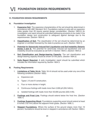 FOUNDATION DESIGN REQUIREMENTS
VI
23
VI. FOUNDATION DESIGN REQUIREMENTS
A. Foundation Investigation
1. Expansive Soil. The expansive characteristics of the soil should be determined in
accordance with UBC Standard 18-2. Foundations resting on soils with an expansion
index greater than 20 require special design consideration. (Section 1803.2) An
investigation and report should be submitted addressing provisions to be made in the
foundation design and construction to safeguard against damage due to the
expansiveness. (Section 1804.4)
2. Classification of Soil. The classification of the soil should be determined by an
engineer or architect licensed by the state to practice as such. (Section 1804.1)
3. Potential for Seismically Induced Soil Liquefaction and Soil Instability (Seismic
Zones 3 and 4). The potential for seismically induced soil liquefaction and soil
instability should be evaluated as set forth in Section 1804.5. (Section 1804.2)
4. Soil Classification and Design-bearing Capacity. The soil classification and
design-bearing capacity should be shown on the plans. (Section 1804.3)
5. Soils Report Required. A soils investigation report should be submitted which
includes the information required by Section 1804.3.
B. Footing Requirements
1. Limitations of Table 18-I-A. Table 18-I-A should not be used under any one of the
following conditions (Section 1805):
a. Expansive soil.
b. Types I, III and IV construction.
c. Four or more stories in height.
d. Continuous footings with loads more than 2,000 plf (29.2 kN/m).
e. Isolated footings with loads more than 50,000 pounds (222.4 kN).
2. Footings and Frost Line. Footings should extend below the frost line. (Section
1806.1)
3. Footings Supporting Wood. Foundations supporting wood should extend at least
6 inches (152 mm) above the adjacent finish grade. (Section 1806.1)
4. Stepped Foundations. Where the surface of the ground slopes more than 10
percent, foundations should be level or stepped in accordance with Section 1806.4.
 