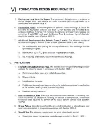 FOUNDATION DESIGN REQUIREMENTS
VI
24
5. Footings on or Adjacent to Slopes. The placement of structures on or adjacent to
slopes steeper than 1 unit vertical to 3 units horizontal (33% slope) should be in
accordance with Section 1806.5.
6. Foundation Plates. Foundation plates in Seismic Zones 0 through 3 should be
bolted to the foundation with not less than 1/2-inch-diameter (13 mm) steel bolts
embedded at least 7 inches (178 mm) into the concrete or masonry and spaced not
more than 6 feet (1829 mm) apart. In Seismic Zone 4, minimum 5/8-inch-diameter
steel bolts shall be used. (Section 1806.6)
7. Additional Requirements for Seismic Zones 3 and 4. The following additional
requirements apply in Seismic Zones 3 and 4: (Sections 1806.6 and 1806.7)
a. Sill bolt diameter and spacing for 3-story raised wood floor buildings shall be
specifically designed.
b. Maximum 2” x 2” x 3/16” plate washers required for each bolt.
c. No. 4 bar, top and bottom, required in continuous footings.
C. Pile Foundations
1. Foundation Investigation for Piles. The foundation investigation should specifically
address the following issues in accordance with Section 1807.1:
a. Recommended pile types and installed capacities.
b. Driving criteria.
c. Installation procedures.
d. Field inspection and reporting procedures (to include procedures for verification
of the installed bearing capacity where required).
e. Pile load test requirements.
2. Interconnection of Piles. Pile caps and caissons should be interconnected by ties.
Such ties should be capable of resisting, in tension or compression, a minimum
horizontal force equal to 10 percent of the larger column vertical load. (Section
1807.2)
3. Group Action. Consideration should be given to the reduction of allowable pile load
when piles are placed in groups in accordance with Section 1807.6.
4. Wood Piles. The following requirements for wood piles should be met:
a. Wood piles should be pressure treated except as noted in Section 1808.1.
 